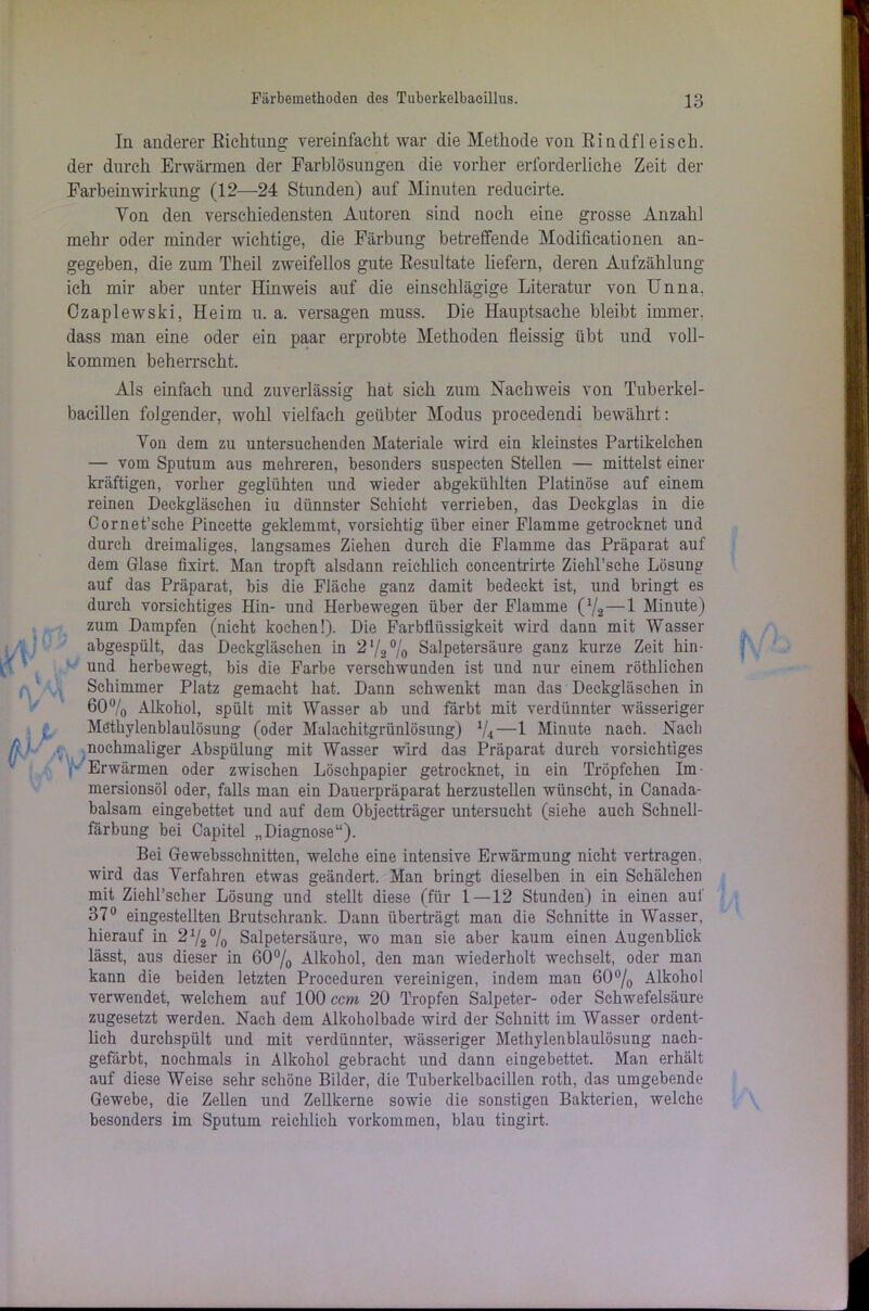 In anderer Richtung vereinfacht war die Methode von Rindfleisch, der durch Erwärmen der Farblösungen die vorher erforderliche Zeit der Farbein Wirkung (12—24 Stunden) auf Minuten reducirte. Yon den verschiedensten Autoren sind noch eine grosse Anzahl mehr oder minder wichtige, die Färbung betreffende Modifikationen an- gegeben, die zum Theil zweifellos gute Resultate liefern, deren Aufzählung ich mir aber unter Hinweis auf die einschlägige Literatur von Unna. Czaplewski, Heim u. a. versagen muss. Die Hauptsache bleibt immer, dass man eine oder ein paar erprobte Methoden fleissig übt und voll- kommen beherrscht. Als einfach und zuverlässig hat sich zum Nachweis von Tuberkel- bacillen folgender, wohl vielfach geübter Modus procedendi bewährt: Yon dem zu untersuchenden Materiale wird ein kleinstes Partikelchen — vom Sputum aus mehreren, besonders suspecten Stellen — mittelst einer kräftigen, vorher geglühten und wieder abgekühlten Platinöse auf einem reinen Deckgläschen iu dünnster Schicht verrieben, das Deckglas in die Cornet’sche Pincette geklemmt, vorsichtig über einer Flamme getrocknet und durch dreimaliges, langsames Ziehen durch die Flamme das Präparat auf dem Glase fixirt. Man tropft alsdann reichlich concentrirte Ziehl’sche Lösung auf das Präparat, bis die Fläche ganz damit bedeckt ist, und bringt es durch vorsichtiges Hin- und Herhewegen über der Flamme (72—1 Minute) zum Dampfen (nicht kochen!). Die FarbÜiissigkeit wird dann mit Wasser abgespült, das Deckgläschen in 2V2% Salpetersäure ganz kurze Zeit hin- und herbewegt, bis die Farbe verschwunden ist und nur einem röthlichen Schimmer Platz gemacht hat. Dann schwenkt man das Deckgläschen in 60°/o Alkohol, spült mit Wasser ab und färbt mit verdünnter wässeriger Möthylenblaulösung (oder Malachitgrünlösung) %—1 Minute nach. Nach nochmaliger Abspülung mit Wasser wird das Präparat durch vorsichtiges Erwärmen oder zwischen Löschpapier getrocknet, in ein Tröpfchen Im- mersionsöl oder, falls man ein Dauerpräparat herzustellen wünscht, in Canada- balsam eingebettet und auf dem Objectträger untersucht (siehe auch Schnell- färbung bei Capitel „Diagnose“). Bei Ge websschnitten, welche eine intensive Erwärmung nicht vertragen, wird das Yerfahren etwas geändert. Man bringt dieselben in ein Schälchen mit Ziehl’scher Lösung und stellt diese (für 1—12 Stunden) in einen auf 37° eingestellten Brutschrank. Dann überträgt man die Schnitte in Wasser, hierauf in 21/2% Salpetersäure, wo man sie aber kaum einen Augenblick lässt, aus dieser in 60% Alkohol, den man wiederholt wechselt, oder man kann die beiden letzten Proceduren vereinigen, indem man 60% Alkohol verwendet, welchem auf 100 ccm 20 Tropfen Salpeter- oder Schwefelsäure zugesetzt werden. Nach dem Alkoholbade wird der Schnitt im Wasser ordent- lich durchspült und mit verdünnter, wässeriger Methylenblaulösung nach- gefärbt, nochmals in Alkohol gebracht und dann eingebettet. Man erhält auf diese Weise sehr schöne Bilder, die Tuberkelbacillen roth, das umgebende Gewebe, die Zellen und Zellkerne sowie die sonstigen Bakterien, welche besonders im Sputum reichlich Vorkommen, blau tingirt.