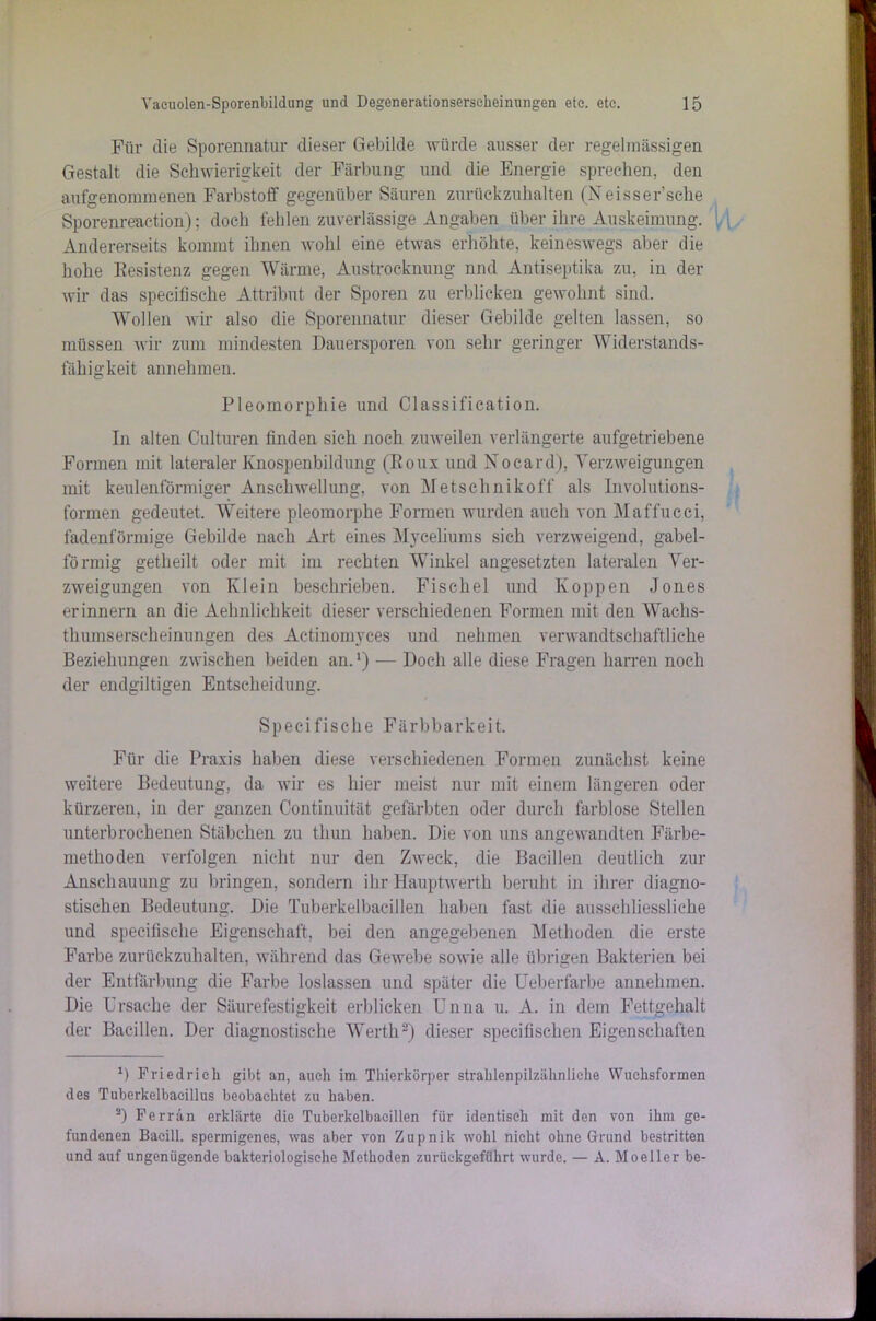 Für die Sporennatur dieser Gebilde würde ausser der regelmässigen Gestalt die Schwierigkeit der Färbung und die Energie sprechen, den aufgenonnnenen Farbstoff gegenüber Säuren zurückzuhalten (Neisser’sche Sporenreaction); doch fehlen zuverlässige Angaben über ihre Auskeimung. Andererseits kommt ihnen wohl eine etwas erhöhte, keineswegs aber die hohe Kesistenz gegen Wärme, Austrocknung nnd Antiseptika zu, in der wir das specifische Attribut der Sporen zu erblicken gewohnt sind. Wollen wir also die Sporennatur dieser Gebilde gelten lassen, so müssen wir zum mindesten Dauersporen von sehr geringer Widerstands- fähigkeit annehmen. Pleomorphie und Classification. In alten Culturen finden sieh noch zuweilen verlängerte aufgetriebene Formen mit lateraler Knospenbildung (Roux und Nocard), Verzweigungen mit keulenförmiger Anschwellung, von Metschnikoff als Involutions- formen gedeutet. Weitere pleomorphe Formen wurden auch von Maffucci, fadenförmige Gebilde nach Art eines Myceliums sich verzweigend, gabel- förmig getheilt oder mit im rechten Winkel angesetzten lateralen Ver- zweigungen von Klein beschrieben. Fischei und Koppen Jones erinnern an die Aelmliehkeit dieser verschiedenen Formen mit den Wachs- thumserscheinungen des Aetinomyces und nehmen verwandtschaftliche Beziehungen zwischen beiden an.*) — Doch alle diese Fragen harren noch der endgiltigen Entscheidung. Specifische Färbbarkeit. Für die Praxis haben diese verschiedenen Formen zunächst keine weitere Bedeutung, da wir es hier meist nur mit einem längeren oder kürzeren, in der ganzen Continuität gefärbten oder durch farblose Stellen unterbrochenen Stäbchen zu tliun haben. Die von uns angewandten Färbe- metlioden verfolgen nicht nur den Zweck, die Bacillen deutlich zur Anschauung zu bringen, sondern ihr Hauptwerth beruht in ihrer diagno- stischen Bedeutung. Die Tuberkelbacillen haben fast die ausschliessliche und specifische Eigenschaft, bei den angegebenen Methoden die erste Farbe zurückzuhalten, während das Gewebe sowie alle übrigen Bakterien bei der Entfärbung die Farbe loslassen und später die Ueberfarbe annehmen. Die Ursache der Säurefestigkeit erblicken Unna u. A. in dem Fettgehalt der Bacillen. Der diagnostische Werth* 2) dieser speeifischen Eigenschaften D Friedrich gibt an, auch im Thierkörper strahlenpilzähnliche Wuchsformen des Tubcrkelbaeillus beobachtet zu haben. 2) Ferrän erklärte die Tuberkelbaeillen für identisch mit den von ihm ge- fundenen Bacill. spermigenes, was aber von Zupnik wohl nicht ohne Grund bestritten und auf ungenügende bakteriologische Methoden zurückgeführt wurde. — A. Moeller be-