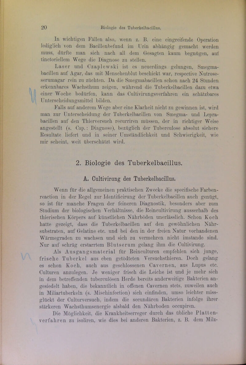 In wichtigen Fällen also, wenn z. B. eine eingreifende Operation lediglich von dem Bacillenbefund im Urin abhängig gemacht werden muss, dürfte man sich nach all dem Gesagten kaum begnügen, auf tinctoriellem Wege die Diagnose zu stellen. Laser und Czaplewski ist es neuerdings gelungen, Smegma- bacillen auf Agar, das mit Menschenblut beschickt war, respective Nutrose- serumagar rein zu züchten. Da die Smegmabacillen schon nach 24 Stunden erkennbares Wachsthmn zeigen, während die Tuberkelbacillen dazu etwa einer Woche bedürfen, kann das Cultivirungsverfahren ein schätzbares Unterscheidungsmittel bilden. Falls auf anderem Wege aber eine Klarheit nicht zu gewinnen ist, wird man zur Unterscheidung der Tuberkelbacillen von Smegma- und Lepra- bacillen auf den Thierversuch recurriren müssen, der in richtiger Weise angestellt (s. Cap.: Diagnose), bezüglich der Tuberculose absolut sichere Resultate liefert und in seiner Umständlichkeit und Schwierigkeit, wie mir scheint, weit überschätzt wird. 2. Biologie des Tuberkelbaeillus. A, Cultivirung des Tuberkelbacillus, Wenn für die allgemeinen praktischen Zwecke die specifische Farben- reaction in der Kegel zur Identificirung der Tuberkelbacillen auch genügt, so ist für manche Fragen der feineren Diagnostik, besonders aber zum Studium der biologischen Verhältnisse, die Reincultivirung ausserhalb des thierischen Körpers auf künstlichen Nährböden unerlässlich. Schon Koch hatte gezeigt, dass die Tuberkelbacillen auf den gewöhnlichen Nähr- substraten, auf Gelatine etc. und bei den in der freien Natur vorhandenen Wärmegraden zu wachsen und sich zu vermehren nicht imstande sind. Nur auf schräg erstarrtem Blutserum gelang ihm die Cultivirung. Als Ausgangsmaterial für Reinculturen empfehlen sich junge, frische Tuberkel aus eben getödteten Versuchsthieren. Doch gelang es schon Koch, auch aus geschlossenen Cavernen, aus Lupus etc. Culturen anzulegen. Je weniger frisch die Leiche ist und je mehr sich in dem betreffenden tuberculösen Herde bereits anderweitige Bakterien an- gesiedelt haben, die bekanntlich in offenen Cavernen stets, zuweilen auch in Miliartuberkeln (s. Mischinfection) sich einfinden, umso leichter miss- glückt der Culturversuch, indem die secundären Bakterien infolge ihrer stärkeren Wachsthumsenergie alsbald den Nährboden occupiren. Die Möglichkeit, die Krankheitserreger durch das übliche Platten- verfahren zu isoliren, wie dies bei anderen Bakterien, z. B. dem Milz-