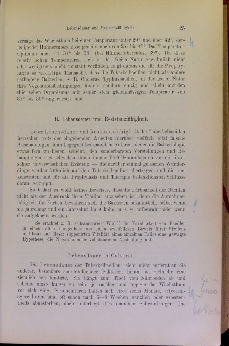 versagt das Wachsthum bei einer Temperatur unter 29° und über 42°, der- jenige der Hühnertubereulose gedeiht noch von 25° bis 45°. Das Temperatur- Optimum aber ist 37° bis 38° (bei Hiilmertuberculose 39°). Da diese relativ hohen Temperaturen sich in der freien Natur gewöhnlich nicht oder wenigstens nicht constant vorfinden, folgt daraus die für die Prophy- laxis so wichtige Thatsache, dass die Tuberkelbacillen nicht wie andere pathogene Bakterien, z. B. Cholera-, Typhusbacillen, in der freien Natur ihre Vegetationsbedingungen finden, sondern einzig und allein auf den tliierischen Organismus mit seiner stets gleichmässigen Temperatur von 37° bis 39° angewiesen sind. B, Lebensdauer und Kesistenzfähigkeit. Ueber Lebensdauer und Resistenzfähigkeit der Tuberkelbacillen herrschen trotz der eingehenden Arbeiten hierüber vielfach total falsche Anschauungen. Man begegnet bei manchen Autoren, denen die Bakteriologie etwas fern zu liegen scheint, den sonderbarsten Vorstellungen und Be- hauptungen : es schweben ihnen immer die Milzbrandsporen vor mit ihrer schier unverwüstlichen Existenz — die darüber einmal gelesenen Wunder- dinge werden kühnlich auf den Tuberkelbacillus übertragen und die ver- kehrtesten und für die Prophylaxis und Therapie bedenklichsten Schlüsse daran geknüpft. So bedarf es wohl keines Beweises, dass die Färbbarkeit der Bacillen nicht als der Ausdruck ihrer Vitalität anzusehen ist; denn die Aufnahme- fähigkeit für Farben bewahren sich die Bakterien bekanntlich, selbst wenn sie jahrelang und ein Jahrzehnt im Alkohol u. s. w. aufbewahrt oder wenn sie aufgekocht werden. So erachtet z. B. seltsamerweise Wolff die Färbbarkeit von Bacillen in einem alten Lungenherd als einen zweifellosen Beweis ihrer Virulenz und baut auf dieser supponirten Vitalität eines einzelnen Falles eine gewagte Hypothese, die Negation einer vollständigen Ausheilung auf. Lebensdauer in Culturen. Die Lebensdauer der Tuberkelbacillen reicht nicht entfernt an die anderer, besonders sporenbildender Bakterien heran, ist vielmehr eine ziemlich eng limitirte. Sie hängt zum Theil vom Nährboden ab und scheint umso kürzer zu sein, je rascher und üppiger das Wachsthum vor sich ging. Serumculturen halten sich circa sechs Monate, Glycerin- agarculturen sind oft schon nach 6—8 Wochen gänzlich oder grössten- theils abgestorben, doch unterliegt dies manchen Schwankungen. Die