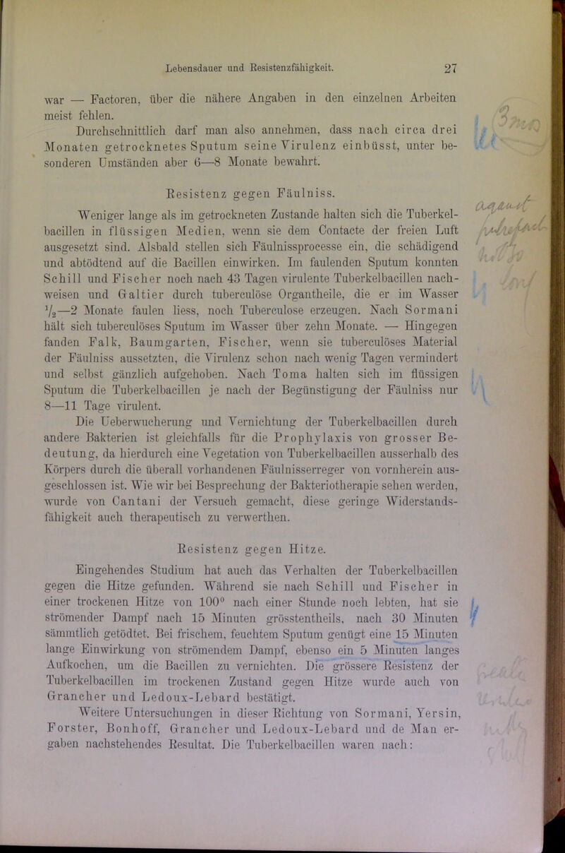war — Factoren, über die nähere Angaben in den einzelnen Arbeiten meist fehlen. Durchschnittlich darf man also annehmen, dass nach circa drei Monaten getrocknetes Sputum seine Virulenz einbüsst, unter be- sonderen Umständen aber 6—8 Monate bewahrt. Besistenz gegen Fäulniss. Weniger lange als im getrockneten Zustande halten sich die Tuberkel- bacillen in flüssigen Medien, wenn sie dem Contacte der freien Luft ausgesetzt sind. Alsbald stellen sich Fäulnissprocesse ein, die schädigend und abtödtend auf die Bacillen einwirken. Im faulenden Sputum konnten Schill und Fischer noch nach 43 Tagen virulente Tuberkelbacillen nach- weisen und Galtier durch tuberculöse Organtheile, die er im Wasser V2—2 Monate faulen liess, noch Tuberculöse erzeugen. Nach Sormani hält sich tuberculöses Sputum im Wasser über zehn Monate. — Hingegen fanden Falk, Baumgarten, Fischer, wenn sie tuberculöses Material der Fäulniss aussetzten, die Virulenz schon nach wenig Tagen vermindert und selbst gänzlich aufgehoben. Nach Torna halten sich im flüssigen Sputum die Tuberkelbacillen je nach der Begünstigung der Fäulniss nur 8—11 Tage virulent. Die Ueberwucherung und Vernichtung der Tuberkelbacillen durch andere Bakterien ist gleichfalls für die Prophylaxis von grosser Be- deutung, da hierdurch eine Vegetation von Tuberkelbacillen ausserhalb des Körpers durch die überall vorhandenen Fäulnisserreger von vornherein aus- geschlossen ist. Wie wir bei Besprechung der Bakteriotherapie sehen werden, wurde von Cantani der Versuch gemacht, diese geringe Widerstands- fähigkeit auch therapeutisch zu verwerthen. Resistenz gegen Hitze. Eingehendes Studium hat auch das Verhalten der Tuberkelbacillen gegen die Hitze gefunden. Während sie nach Schill und Fischer in einer trockenen Hitze von 100° nach einer Stunde noch lebten, hat sie strömender Dampf nach 15 Minuten grösstentheils, nach 30 Minuten sämmtlich getödtet. Bei frischem, feuchtem Sputum genügt eine 15 Minuten lange Einwirkung von strömendem Dampf, ebenso ein 5 Minuten langes Aufkochen, um die Bacillen zu vernichten. Die grössere Besistenz der Tuberkelbacillen im trockenen Zustand gegen Hitze wurde auch von Grane her und Ledoux-Lehar d bestätigt. Weitere Untersuchungen in dieser Richtung von Sormani, Yersin, Förster, Bonhoff, Grancher und Ledoux-Lebard und de Man er- gaben nachstehendes Resultat. Die Tuberkelbacillen waren nach: