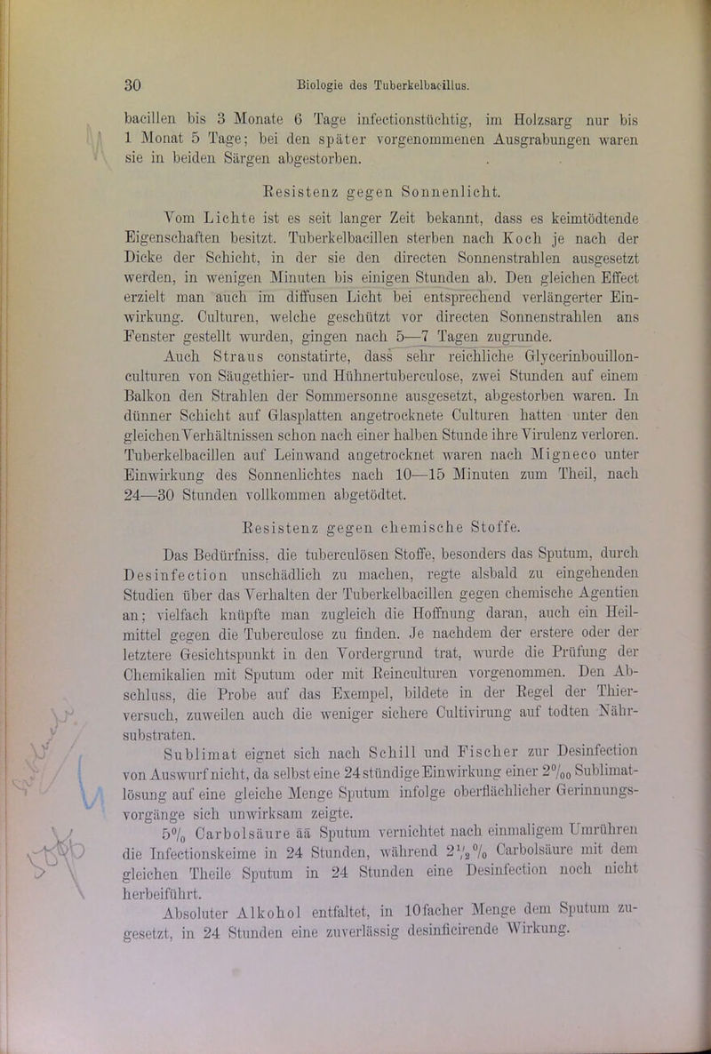 bacillen bis 3 Monate 6 Tage infectionstüclitig, im Holzsarg nur bis 1 Monat 5 Tage; bei den später vorgenommenen Ausgrabungen waren sie in beiden Särgen abgestorben. Eesistenz gegen Sonnenlicht. Vom Lichte ist es seit langer Zeit bekannt, dass es beimtödtende Eigenschaften besitzt. Tuberkelbacillen sterben nach Koch je nach der Dicke der Schicht, in der sie den directen Sonnenstrahlen ausgesetzt werden, in wenigen Minuten bis einigen Stunden ab. Den gleichen Effect erzielt man auch im diffusen Licht bei entsprechend verlängerter Ein- wirkung. Culturen, welche geschützt vor directen Sonnenstrahlen ans Fenster gestellt wurden, gingen nach 5—7 Tagen zugrunde. Auch Straus constatirte, dass sehr reichliche Glycerinbouillon- culturen von Säugethier- und Hülmertuberculose, zwei Stunden auf einem Balkon den Strahlen der Sommersonne ausgesetzt, abgestorben waren. In dünner Schicht auf Glasplatten angetrocknete Culturen hatten unter den gleichen Verhältnissen schon nach einer halben Stunde ihre Virulenz verloren. Tuberkelbacillen auf Leinwand angetrocknet waren nach Migneco unter Einwirkung des Sonnenlichtes nach 10—15 Minuten zum Theil, nach 24—30 Stunden vollkommen abgetödtet. Resistenz gegen chemische Stoffe. Das Bedürfniss. die tuberculösen Stoffe, besonders das Sputum, durch Desinfection unschädlich zu machen, regte alsbald zu eingehenden Studien über das Verhalten der Tuberkelbacillen gegen chemische Agentien an; vielfach knüpfte man zugleich die Hoffnung daran, auch ein Heil- mittel gegen die Tuberculose zu finden. Je nachdem der erstere oder der letztere Gesichtspunkt in den Vordergrund trat, wurde die Prüfung der Chemikalien mit Sputum oder mit Reinculturen vorgenommen. Den Ab- schluss, die Probe auf das Exempel, bildete in der Regel der Thier- versuch, zuweilen auch die weniger sichere Cultivirung aut todten Nähr- substraten. Sublimat eignet sich nach Schill und Fischer zur Desinfection von Auswurf nicht, da selbst eine 24 ständige Einwirkung einer 2°/00 Sublimat- lösung auf eine gleiche Menge Sputum infolge oberflächlicher Gerinnungs- vorgänge sich unwirksam zeigte. 5°/0 Carbolsäure ää Sputum vernichtet nach einmaligem Umrühren die Infectionskeime in 24 Stunden, während 21/2 °/0 Carbolsäure mit dem gleichen Theile Sputum in 24 Stunden eine Desinfection noch nicht herbeiführt. Absoluter Alkohol entfaltet, in lOfacher Menge dem Sputum zu- gesetzt, in 24 Stunden eine zuverlässig desinficirende V irkung.