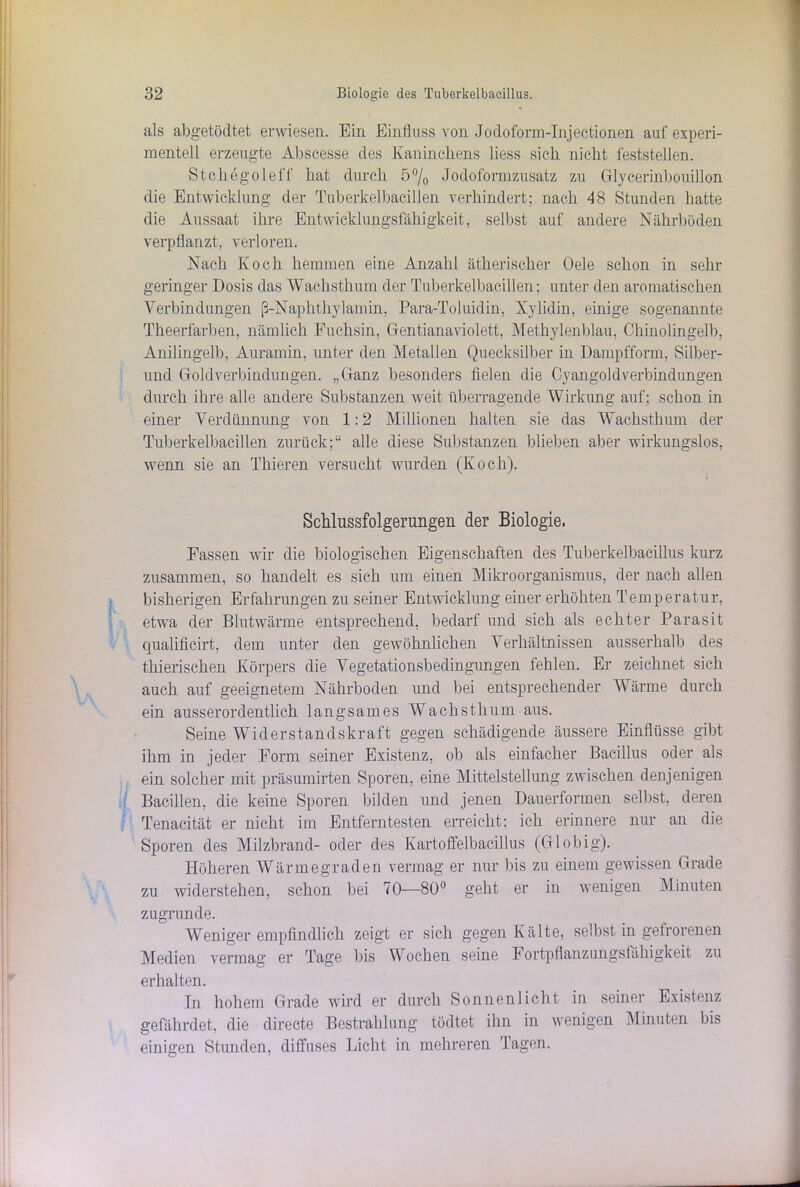 als abgetödtet erwiesen. Ein Einfluss von Jodofonn-Injectionen auf experi- mentell erzeugte Abscesse des Kaninchens liess sich nicht feststellen. Stchegoleff hat durch 5% Jodoformzusatz zu Glycerinbouillon die Entwicklung der Tuberkelbacillen verhindert; nach 48 Stunden hatte die Aussaat ihre Entwicklungsfähigkeit, selbst auf andere Nährböden verpflanzt, verloren. Nach Koch hemmen eine Anzahl ätherischer Oele schon in sehr geringer Dosis das Wachsthum der Tuberkelbacillen; unter den aromatischen Verbindungen ß-Naphthylamin, Para-Toluidin, Xylidin, einige sogenannte Theerfarben, nämlich Fuchsin, Gentianaviolett, Methylenblau, Chinolingelb, Anilingelb, Auramin, unter den Metallen Quecksilber in Dampfform, Silber- und Goldverbindungen. „Ganz besonders fielen die Cyangoldverbindungen durch ihre alle andere Substanzen weit überragende Wirkung auf; schon in einer Verdünnung von 1:2 Millionen halten sie das Wachsthum der Tuberkelbacillen zurück;“ alle diese Substanzen blieben aber wirkungslos, wenn sie an Thieren versucht wurden (Koch). Schlussfolgerungen der Biologie, Fassen wir die biologischen Eigenschaften des Tuberkelbacillus kurz zusammen, so handelt es sich um einen Mikroorganismus, der nach allen bisherigen Erfahrungen zu seiner Entwicklung einer erhöhten Temperatur, etwa der Blutwärme entsprechend, bedarf und sich als echter Parasit qualificirt, dem unter den gewöhnlichen Verhältnissen ausserhalb des thierischen Körpers die Vegetationsbedingungen fehlen. Er zeichnet sich auch auf geeignetem Nährboden und bei entsprechender Wärme durch ein ausserordentlich langsames Wachsthum aus. Seine Widerstandskraft gegen schädigende äussere Einflüsse gibt ihm in jeder Form seiner Existenz, ob als einfacher Bacillus oder als ein solcher mit präsumirten Sporen, eine Mittelstellung zwischen denjenigen Bacillen, die keine Sporen bilden und jenen Dauerformen selbst, deren Tenacität er nicht im Entferntesten erreicht; ich erinnere nur an die Sporen des Milzbrand- oder des Kartoffelbacillus (Globig). Höheren Wärmegraden vermag er nur bis zu einem gewissen Grade zu widerstehen, schon bei 70—80° geht er in wenigen Minuten zugrunde. Weniger empfindlich zeigt er sich gegen Kälte, selbst in gefrorenen Medien vermag er Tage bis Wochen seine Fortpflanzungsfähigkeit zu erhalten. In hohem Grade wird er durch Sonnenlicht in seiner Existenz gefährdet, die directe Bestrahlung tödtet ihn in wenigen Minuten bis einigen Stunden, diffuses Licht in mehreren Tagen.
