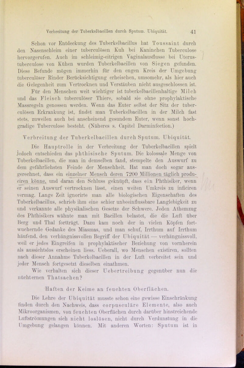 Schon vor Entdeckung des Tuberkelbacillus hat Toussaint durch den Nasenschleim einer tuberculösen Kuh bei Kaninchen Tuberculose hervorgerufen. Auch im schleimig-eitrigen Vaginalausflusse bei Uterus- tuberculose von Kühen wurden Tuberkelbacillen von Siegen gefunden. Diese Befunde mögen immerhin für den engen Kreis der Umgebung tuberculöser Rinder Berücksichtigung erheischen, umsomehr, als hier auch die Gelegenheit zum Vertrocknen und Verstäuben nicht ausgeschlossen ist. Für den Menschen weit wichtiger ist tuberkelbacillenhaltige Milch und das Fleisch tuberculöser Thiere, sobald sie ohne prophylaktische Massregeln genossen werden. Wenn das Euter selbst der Sitz der tuber- culösen Erkrankung ist, findet man Tuberkelbacillen in der Milch fast stets, zuweilen auch bei anscheinend gesundem Enter, wenn sonst hoch- gradige Tuberculose besteht. (Näheres s. Capitel Darminfection.) Verbreitung der Tuberkelbacillen durch Sputum. Ubiquität. Die Hauptrolle in der Verbreitung der Tuberkelbacillen spielt jedoch entschieden das phthisische Sputum. Die kolossale Menge von Tuberkelbacillen, die man in demselben fand, stempelte den Auswurf zu dem gefährlichsten Feinde der Menschheit. Hat man doch sogar aus- gerechnet, dass ein einzelner Mensch deren 7200 Millionen täglich produ- ciren könne, und daran den Schluss geknüpft, dass ein Phthisiker, wenn er seinen Auswurf vertrocknen lässt, einen weiten Umkreis zu inficiren vermag. Lange Zeit ignorirte man alle biologischen Eigenschaften des Tuberkelbacillus, schrieb ihm eine schier unbeeinflussbare Langlebigkeit zu und verkannte alle physikalischen Gesetze der Schwere. Jeden Athemzug des Phthisikers wähnte man mit Bacillen belastet, die die Luft über Berg und Thal fortträgt. Dazu kam noch der in vielen Köpfen fort- wuchernde Gedanke des Miasmas, und man schuf, Irrthum auf Irrthum häufend, den verhängnisvollen Begriff der Ubiquität — verhängnisvoll, weil er jedes Eingreifen in prophylaktischer Beziehung von vornherein als aussichtslos erscheinen liess. Ueberall, wo Menschen existiren, sollten nach dieser Annahme Tuberkelbacillen in der Luft verbreitet sein und jeder Mensch fortgesetzt dieselben einathmen. Wie verhalten sich dieser Uebertreibung gegenüber nun die nüchternen Thatsachen? Haften der Keime an feuchten Oberflächen. Die Lehre der Ubiquität musste schon eine gewisse Einschränkung finden durch den Nachweis, dass corpusculäre Elemente, also auch Mikroorganismen, von feuchten Oberflächen durch darüber hinstreichende Luftströmungen sich nicht loslösen, nicht durch Verdunstung in die Umgebung gelangen können. Mit anderen Worten: Sputum ist in