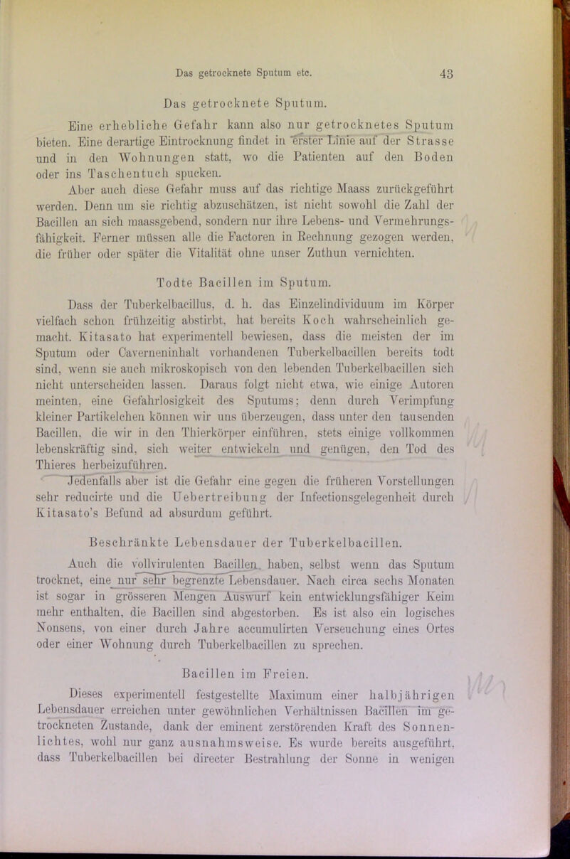 Das getrocknete Sputum. Eine erhebliche Gefahr kann also nur getrocknetes Sputum bieten. Eine derartige Eintrocknung findet in erster Linie auf der Strasse und in den Wohnungen statt, wo die Patienten auf den Boden oder ins Taschentuch spucken. Aber auch diese Gefahr muss auf das richtige Maass zurückgeführt werden. Denn um sie richtig abzuschätzen, ist nicht sowohl die Zahl der Bacillen an sich maassgebend, sondern nur ihre Lebens- und Vermehrungs- fähigkeit. Ferner müssen alle die Factoren in Rechnung gezogen werden, die früher oder später die Vitalität ohne unser Zuthun vernichten. Todte Bacillen im Sputum. Dass der Tuberkelbacillus, d. h. das Einzelindividuum im Körper vielfach schon frühzeitig abstirbt, hat bereits Koch wahrscheinlich ge- macht. Kitasato hat experimentell bewiesen, dass die meisten der im Sputum oder Caverneninhalt vorhandenen Tuberkelbacillen bereits todt sind, wenn sie auch mikroskopisch von den lebenden Tuberkelbacillen sich nicht unterscheiden lassen. Daraus folgt nicht etwa, wie einige Autoren meinten, eine Gefahrlosigkeit des Sputums; denn durch Verimpfung- kleiner Partikelchen können wir uns überzeugen, dass unter den tausenden Bacillen, die wir in den Thierkörper einführen, stets einige vollkommen lebenskräftig sind, sich weiter entwickeln und genügen, den Tod des Thieres herbeizuführen. Jedenfalls aber ist die Gefahr eine gegen die früheren Vorstellungen sehr reducirte und die Uebertreibung der Infectionsgelegenheit durch Kitasato’s Befund ad absurdum geführt. Beschränkte Lebensdauer der Tuberkelbacillen. Auch die vollvirulenten Bacillen, haben, selbst wenn das Sputum trocknet, eine nur'^seKrbegi'enzte Lebensdauer. Nach circa sechs Monaten ist sogar in grösseren Mengen Auswurf kein entwicklungsfähiger Keim mehr enthalten, die Bacillen sind abgestorben. Es ist also ein logisches Nonsens, von einer durch Jahre accumulirten Verseuchung eines Ortes oder einer Wohnung durch Tuberkelbacillen zu sprechen. Bacillen im Freien. Dieses experimentell festgestellte Maximum einer halbjährigen Lebensdauer erreichen unter gewöhnlichen Verhältnissen Bacillen im ge- trockneten Zustande, dank der eminent zerstörenden Kraft des Sonnen- lichtes, wohl nur ganz ausnahmsweise. Es wurde bereits ausgeführt, dass Tuberkelbacillen bei directer Bestrahlung der Sonne in wenigen