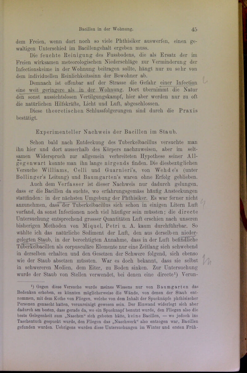 dem Freien, wenn dort noch so viele Phthisiker auswerfen, einen ge- waltigen Unterschied im Bacillengehalt ergeben muss. Die feuchte Reinigung des Fussbodens, die als Ersatz der im Freien wirksamen meteorologischen Niederschläge zur Verminderung der Infectionskeime in der Wohnung beitragen sollte, hängt nur zu sehr von dem individuellen Reinlichkeitssinn der Bewohner ab. Demnach ist offenbar auf der Strasse die Gefahr einer Infection eine weit geringere als in der Wohnung. Dort übernimmt die Natur den sonst aussichtslosen Vertilgungskampf, hier aber werden nur zu oft die natürlichen Hilfskräfte, Licht und Luft, abgeschlossen. Diese theoretischen Schlussfolgerungen sind durch die Praxis bestätigt. Experimenteller Nachweis der Bacillen im Staub. Schon bald nach Entdeckung des Tuberkelbacillus versuchte man ihn hier und dort ausserhalb des Körpers nachzuweisen, aber im selt- samen Widerspruch zur allgemein verbreiteten Hypothese seiner All- gegenwart konnte man ihn lange nirgends finden. Die diesbezüglichen Versuche Williams, Celli und Guarnieri’s, von Wehde’s (unter Bollinger’s Leitung) und Baumgarten's waren ohne Erfolg geblieben. Auch dem Verfasser ist dieser Nachweis nur dadurch gelungen, dass er die Bacillen da suchte, wo erfahrungsgemäss häufig Ansteckungen stattfinden: in der nächsten Umgebung der Phthisiker. Es war ferner nicht anzunehmen, dass der Tuberkelbacillus sich schon in einigen Litern Luft vorfand, da sonst Infectionen noch viel häufiger sein müssten; die directe Untersuchung entsprechend grosser Quantitäten Luft erschien nach unseren bisherigen Methoden von Miquel, Petri u. A. kaum durchführbar. So wählte ich das natürliche Sediment der Luft, den aus derselben nieder- gelegten Staub, in der berechtigten Annahme, dass in der Luft befindliche Tuberkelbacillen als corpusculäre Elemente nur eine Zeitlang sich schwebend in derselben erhalten und den Gesetzen der Schwere folgend, sich ebenso wie der Staub absetzen müssten. War es doch bekannt, dass sie selbst in schwereren Medien, dem Eiter, zu Boden sinken. Zur Untersuchung wurde der Staub von Stellen verwendet, bei denen eine directe1) Verun- l) Gegen diese Versuche wurde meines Wissens nur von Baumgarten das Bedenken erhoben, es könnten möglicherweise die Wände, von denen der Staub ent- nommen, mit dem Kothe von Fliegen, welche von dem Inhalt der Spucknäpfe phthisiseher Personen genascht hatten, verunreinigt gewesen sein. Der Einwand widerlegt sieh aber dadurch am besten, dass gerade da, wo ein Spucknapf benutzt wurde, den Fliegen also die beste Gelegenheit zum „Naschen“ sich geboten hätte, keine Bacillen, — wo jedoch ins Taschentuch gespuckt wurde, den Fliegen das „Naschwerk“ also entzogen war, Bacillen gefunden wurden. Uebrigens wurden diese Untersuchungen im Winter und ersten Früh-