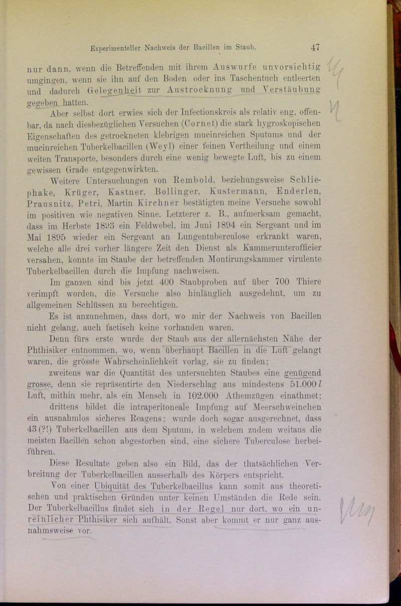 nur dann, wenn die Betreffenden mit ihrem Auswurfe unvorsichtig umgingen, wenn sie ihn auf den Boden oder ins Taschentuch entleerten und dadurch Gelegenheit zur Austrocknung und Verstaubung gegeben hatten. Aber selbst dort erwies sich der Infeetionskreis als relativ eng, offen- bar. da nach diesbezüglichen Versuchen (Cornet) die stark hygroskopischen Eigenschaften des getrockneten klebrigen mucinreichen Sputums und der mucinreichen Tuberkelbacillen (Weyl) einer feinen Vertheilung und einem weiten Transporte, besonders durch eine wenig bewegte Luft, bis zu einem gewissen Grade entgegenwirkten. Weitere Untersuchungen von Rembold, beziehungsweise Schlie- phake, Krüger, Kästner, Bollinger. Kustermann, Enderlen, Prausnitz, Petri, Martin Kirchner bestätigten meine Versuche sowohl im positiven wie negativen Sinne. Letzterer z. B., aufmerksam gemacht, dass im Herbste 1893 ein Feldwebel, im Juni 1894 ein Sergeant und im Mai 1895 wieder ein Sergeant an Lungentuberculose erkrankt waren, welche alle drei vorher längere Zeit den Dienst als Kaminerunterofficier versahen, konnte im Staube der betreffenden Montirungskammer virulente Tuberkelbacillen durch die Impfung nachweisen. Im ganzen sind his jetzt 400 Staubproben auf über 700 Thiere verimpft worden, die Versuche also hinlänglich ausgedehnt, um zu allgemeinen Schlüssen zu berechtigen. Es ist anzunehmen, dass dort, wo mir der Nachweis von Bacillen nicht gelang, auch factisch keine vorhanden waren. Denn fürs erste wurde der Staub aus der allernächsten Nähe der Phthisiker entnommen, wo, wenn überhaupt Bacillen in die Luft gelangt waren, die grösste Wahrscheinlichkeit vorlag, sie zu finden; zweitens war die Quantität des untersuchten Staubes eine genügend grosse, denn sie repräsentirte den Niederschlag aus mindestens 51.0001 Luft, mithin mehr, als ein Mensch in 102.000 Athemzügen einathmet; drittens bildet die intraperitoneale Impfung auf Meerschweinchen ein ausnahmlos sicheres Reagens; wurde doch sogar ausgerechnet, dass 43 (?!) Tuberkelbacillen aus dem Sputum, in welchem zudem weitaus die meisten Bacillen schon abgestorben sind, eine sichere Tuberculose herbei- fuhren. Diese Resultate geben also ein Bild, das der thatsächlichen Ver- breitung der Tuberkelbacillen ausserhalb des Körpers entspricht. Von einer Ubiquität des Tuberkelbacillus kann somit aus theoreti- schen und praktischen Gründen unter keinen Umständen die Rede sein. Der Tuberkelbacillus findet sich in der Regel nur dort, wo ein un- reinlicher Phthisiker sich aufhält. Sonst aber kommt er nur ganz aus- nahmsweise vor.