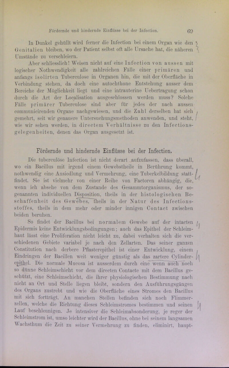 In Dunkel gehüllt wird ferner die Infeetion bei einem Organ wie den Genitalien bleiben, wo der Patient selbst oft alle Ursache hat, die näheren Umstände zu verschleiern. Aber schliesslich! Weisen nicht auf eine Infeetion von aussen mit logischer Nothwendigkeit alle zahlreichen Fälle einer primären und anfangs isolirten Tubereulose in Organen hin, die mit der Oberfläche in Verbindung stehen, da doch eine autochthone Entstehung ausser dem Bereiche der Möglichkeit liegt und eine intrauterine Uebertragung schon durch die Art der Localisation ausgeschlossen werden muss? Solche Fälle primärer Tuberculose sind aber für jedes der nach aussen eommunicirenden Organe nachgewiesen, und die Zahl derselben hat sich gemehrt, seit wir genauere Untersuchungsmethoden anwenden, und steht, wie wir sehen werden, in directem Verhältnisse zu den Infections- gelegenheiten, denen das Organ ausgesetzt ist. Fördernde und hindernde Einflüsse bei der Infeetion. Die tuberculose Infeetion ist nicht derart aufzufassen, dass überall, wo ein Bacillus mit irgend einem Gewebstheile in Berührung kommt, nothwendig eine Ansiedlung und Vermehrung, eine Tuberkelbildung statt- findet. Sie ist vielmehr von einer Reihe von Factoren abhängig, die, wenn ich absehe von dem Zustande des Gesammtorganismus, der so- genannten individuellen Disposition, theils in der histologischen Be- schaffenheit des Gewebes, fheils in der Natur des Infections- stoffes, theils in dem mehr oder minder innigen Contact zwischen beiden beruhen. So findet der Bacillus bei normalem Gewebe auf der intacten Epidermis keine Entwicklungsbedingungen: auch das Epithel der Schleim- haut lässt eine Proliferation nicht leicht zu, dabei verhalten sich die ver- schiedenen Gebiete variabel je nach den Zellarten. Das seiner ganzen Constitution nach derbere Pflasterepithel ist einer Entwicklung, einem Eindringen der Bacillen weit weniger günstig als das zartere Cylinder- epithel. Die normale Mucosa ist ausserdem durch eine wenn auch noch so dünne Schleimschicht vor dem directen Contacte mit dem Bacillus ge- schützt, eine Schleimschicht, die ihrer physiologischen Bestimmung nach nicht an Ort und Stelle liegen bleibt, sondern den Ausführungsgängen des Organs zustrebt und wie die Oberfläche eines Stromes den Bacillus mit sich fortträgt. An manchen Stellen befinden sich noch Flimmer- zellen, welche die Richtung dieses Schleimstromes bestimmen und seinen Laut beschleunigen. Je intensiver die Schleimabsonderung, je reger der Schleimstrom ist, umso leichter wird der Bacillus, ohne bei seinem langsamen Wachsthum die Zeit zu seiner Vermehrung zu finden, eliminirt, haupt-