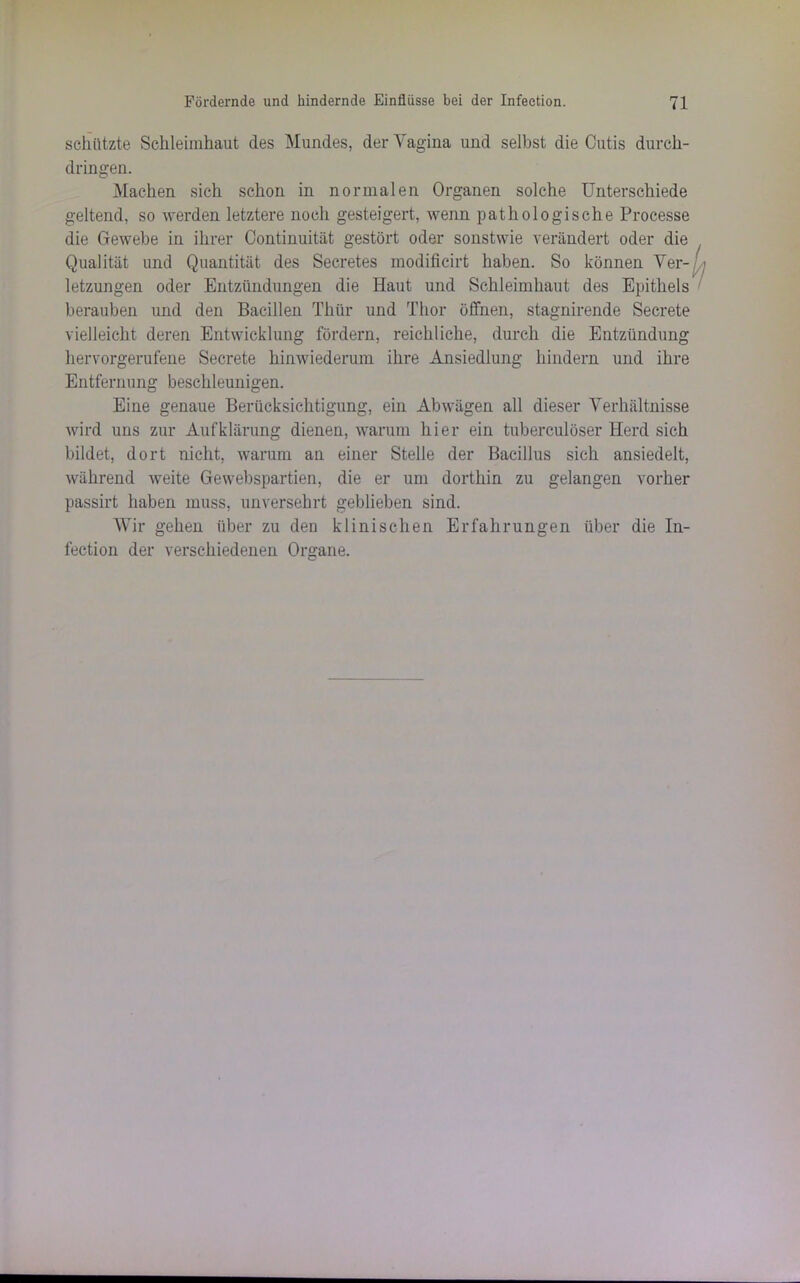 schützte Schleimhaut des Mundes, der Vagina und selbst die Cutis durch- dringen. Machen sich schon in normalen Organen solche Unterschiede geltend, so werden letztere noch gesteigert, wenn pathologische Processe die Gewebe in ihrer Continuität gestört oder sonstwie verändert oder die Qualität und Quantität des Secretes modificirt haben. So können Ver- letzungen oder Entzündungen die Haut und Schleimhaut des Epithels berauben und den Bacillen Thür und Thor öffnen, stagnirende Secrete vielleicht deren Entwicklung fördern, reichliche, durch die Entzündung hervorgerufene Secrete hinwiederum ihre Ansiedlung hindern und ihre Entfernung beschleunigen. Eine genaue Berücksichtigung, ein Abwägen all dieser Verhältnisse wird uns zur Aufklärung dienen, warum hier ein tuberculöser Herd sich bildet, dort nicht, warum an einer Stelle der Bacillus sich ansiedelt, während weite Gewebspartien, die er um dorthin zu gelangen vorher passirt haben muss, unversehrt geblieben sind. Wir gehen über zu den klinischen Erfahrungen über die In- fection der verschiedenen Organe.