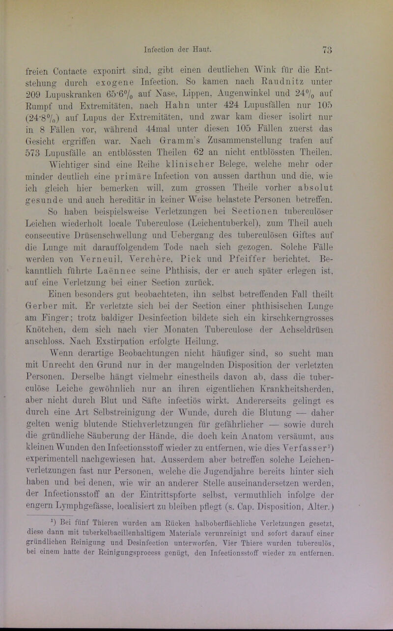 freien Contacte exponirt sind, gibt einen deutlichen Wink für die Ent- stehung durch exogene Infeetion. So kamen nach Raudnitz unter 209 Lupuskranken 65*6% auf Nase, Lippen, Augenwinkel und 24°/0 auf Rumpf und Extremitäten, nach Hahn unter 424 Lupusfällen nur 105 (24*8°/n) auf Lupus der Extremitäten, und zwar kam dieser isolirt nur in 8 Fällen vor, während 44mal unter diesen 105 Fällen zuerst das Gesicht ergriffen war. Nach Gramm's Zusammenstellung trafen auf 573 Lupusfälle an entblössten Theilen 62 an nicht entblössten Theilen. Wichtiger sind eine Reihe klinischer Belege, welche mehr oder minder deutlich eine primäre Infeetion von aussen darthun und die, wie ich gleich hier bemerken will, zum grossen Theile vorher absolut gesunde und auch hereditär in keiner Weise belastete Personen betreffen. So haben beispielsweise Verletzungen bei Sectionen tuberculöser Leichen wiederholt locale Tobereulose (Leichentuberkel), zum Theil auch conseeutive Drüsenschwellung und Uebergang des tuberculösen Giftes auf die Lunge mit darauffolgendem Tode nach sich gezogen. Solche Fälle werden von Verneuil. Verchere, Pick und Pfeiffer berichtet. Be- kanntlich führte Laennee seine Phthisis, der er auch später erlegen ist, auf eine Verletzung bei einer Section zurück. Einen besonders gut beobachteten, ihn selbst betreffenden Fall theilt Gerber mit. Er verletzte sich bei der Section einer phthisischen Lunge am Finger; trotz baldiger Desinfection bildete sieh ein kirschkerngrosses Knötchen, dem sich nach vier Monaten Tubereulose der Achseldrüsen anschloss. Nach Exstirpation erfolgte Heilung. Wenn derartige Beobachtungen nicht häufiger sind, so sucht man mit Unrecht den Grund nur in der mangelnden Disposition der verletzten Personen. Derselbe hängt vielmehr einestheils davon ab, dass die tuber- culöse Leiche gewöhnlich nur an ihren eigentlichen Krankheitsherden, aber nicht durch Blut und Säfte infectiös wirkt. Andererseits gelingt es durch eine Art Selbstreinigung der Wunde, durch die Blutung — daher gelten wenig blutende Stichverletzungen für gefährlicher — sowie durch die gründliche Säuberung der Hände, die doch kein Anatom versäumt, aus kleinen Wunden den Infectionsstoff wieder zu entfernen, wie dies Verfasser1) experimentell nachgewiesen hat. Ausserdem aber betreffen solche Leichen- verletzungen fast nur Personen, welche die Jugendjahre bereits hinter sich haben und bei denen, wie wir an anderer Stelle auseinandersetzen werden, der Infectionsstoff an der Eintrittspforte selbst, vermuthlich infolge der engern Lymphgefässe, loealisiert zu bleiben pflegt (s. Cap. Disposition, Alter.) D Boi fünf Thieren wurden am Rücken halboberfliiehliche Verletzungen gesetzt, diese dann mit tuberkelbaeillenlialtigem Materiale verunreinigt und sofort darauf einer gründlichen Reinigung und Desinfection unterworfen. Vier Thiere wurden tuberculös, bei einem hatte der Rcinigungsproeess genügt, den Infectionsstoff wieder zu entfernen.
