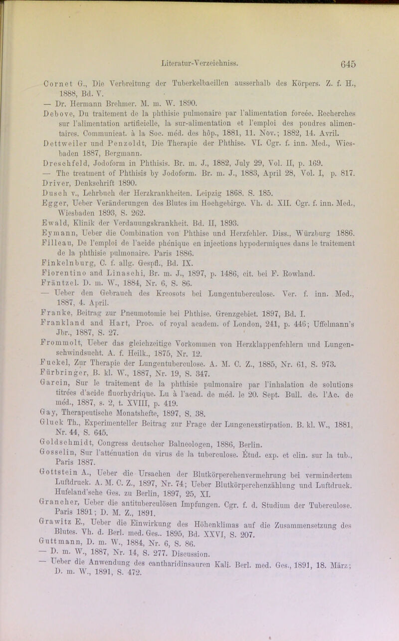 Oornet G., Die Verbreitung der Tuberkelbacillen ausserhalb des Körpers. Z. f. H., 1888, Bd. V. — Dr. Hermann Brehmer. M. m. W. 1890. Debove, Du traitement de la phthisie pulmonaire par l’alimentation forcee. Reeherehes sur l'alimentation artificielle, la sur-alimentation et l’emploi des poudres alimen- taires. Communieat. a la Soe. med. des höp., 1881, 11. Növ.; 1882, 14. Avril. Dcttweiler und Penzoldt, Die Therapie der Phthise. VI. Cgr. f. inn. Med., Wies- baden 1887, Bergmann. Dresehfeld, Jodoform in Phthisis. Br. m. J., 1882, July 29, Vol. H, p. 169. — The treatment of Phthisis by Jodoform. Br. m. J., 1883, April 28, Vol. I, p. 817. Driver, Denkschrift 1890. Dusch v., Lehrbuch der Herzkrankheiten. Leipzig 1868. S. 185. Egger, lieber Veränderungen des Blutes im Hochgebirge. Vh. d. XII. Cgr. f. inn. Med., Wiesbaden 1893, S. 262. Ewald, Klinik der Verdauungskrankheit. Bd. II, 1893. Eymann, Ueber die Combination von Phthise und Herzfehler. Diss., Würzburg 1886. Pilleau, De l’emploi de Tacide phenique en injeetions hypodermiques dans le traitement de la phthisie pulmonaire. Paris 1886. Finkelnburg, C. f. allg. Gospfl., Bd. IX. Fiorentino and Linaschi, Br. m. J., 1897, p. 1486, cit. bei F. Rowland. Fräntzcl. D. m. W., 1884, Nr. 6, S. 86. — Ueber den Gebrauch des Kreosots bei Lungentuberculose. Ver. f. inn. Med., 1887, 4. April. Franke, Beitrag zur Pneumotomie bei Phthise. Grenzgebiet. 1897, Bd. I. Frankland and Hart, Proc. of royal academ. of London, 241, p. 446; Uffclmann’s Jbr., 1887, S. 27. Frommolt, Ueber das gleichzeitige Vorkommen von Herzklappenfehlern und Lungen- schwindsucht. A. f. Heilk., 1875, Nr. 12. Fuekel, Zur Therapie der Lungentuberculose. A. M. 0. Z., 1885, Nr. 61, S. 973. Fürbringer, B. kl. W., 1887, Nr. 19, S. 347. Gar ein, Sur le traitement de la phthisie pulmonaire par Tinhalation de Solutions titrees d acide fluorhydrique. Lu ä l’acad. de med. le 20. Sept. Bull. de. l’Ae. de med., 1887, s. 2, t. XVIII, p. 419. Gay, Therapeutische Monatshefte, 1897, S. 38. Gluck Th., Experimenteller Beitrag zur Frage der Lungenexstirpation. B. kl. W., 1881. Nr. 44, S. 645. Goldschmidt, Congress deutscher Balneologen, 1886, Berlin. Gosselin, Sur 1 attenuation du virus de la tubereulose. 6tud. exp. et clin. sur la tub., Paris 1887. Gottstein A., Ueber die Ursachen der Blutkörperchenvermehrung bei vermindertem Luftdiuck. A. M. C. Z., 1897, Nr. 74; Ueber Blutkörperchenzählung und Luftdruck. Hufeland’sehe Ges. zu Berlin, 1897, 25, XI. Grancher, Ueber die antituberculösen Impfungen. Cgr. f. d. Studium der Tubereulose. Paris 1891; D. M. Z., 1891. Grawitz E., Ueber die Einwirkung des Höhenklimas auf die Zusammensetzung des Blutes. Vh. d. ßerl. med. Ges.. 1895, Bd. XXVI, S. 207. Guttmann, D. m. W., 1884, Nr. 6, S. 86. D. m. V., 1887, Nr. 14, S. 277. Diseussion. - Ueber die Anwendung des cantharidinsauren Kali. Berl. med. Ges., 1891, 18. März; D. m. W., 1891, S. 472.