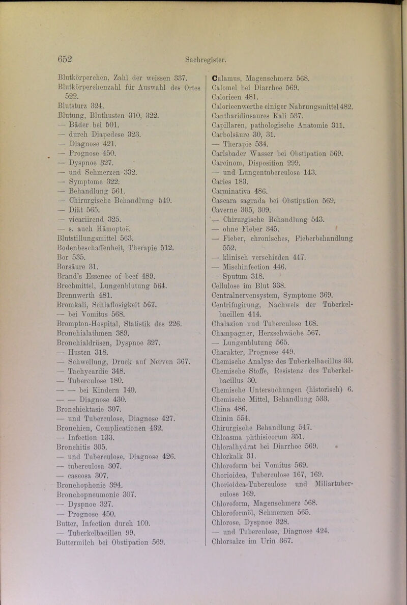 Blutkörperchen. Zahl der weissen 337. Blutkörperehenzahl für Auswahl des Ortes 522. Blutsturz 324. Blutung, Bluthusten 310, 322. — Bäder bei 501. — durch Diapedcse 323. — Diagnose 421. — Prognose 450. — Dyspnoe 327. — und Schmerzen 332. — Symptome 322. — Behandlung 561. — Chirurgische Behandlung 549. — Diät 565. — vicariirend 325. — s. auch Hämoptoe. Blutstillungsmittel 563. Bodenbesehaffenheit, Therapie 512. Bor 535. Borsäure 31. Brand’s Essenee of beef 489. Brechmittel, Lungenblutung 564. Brennwerth 481. Bromkall, Schlaflosigkeit 567. — bei Vomitus 568. Brompton-Hospital, Statistik des 226. Bronchialathmen 389. Bronchialclrüsen, Dyspnoe 327. — Husten 318. — Schwellung, Druck auf Nerven 367. — Tachyeardie 348. — Tubereulose 180. bei Kindern 140. Diagnose 430. Bronchiektasie 307. — und Tubereulose, Diagnose 427. Bronchien, Complicationen 432. — Infection 133. Bronchitis 305. — und Tuberculose, Diagnose 426. — tuberculosa 307. — caseosa 307. Bronehophonie 394. Bronchopneumonie 307. — Dyspnoe 327. — Prognose 450. Butter, Infection durch ICO. — Tuberkelbaeillen 99. Buttermilch bei Obstipation 569. Calamus, Magenschmerz 568. Calomel bei Diarrhoe 569. Calorieen 481. Oalorieenwerthe einiger Nahrungsmittel 482. Oantharidinsaures Kali 537. Capillaren, pathologische Anatomie 311. Carbolsäure 30, 31. — Therapie 534. Carlsbader Wasser bei Obstipation 569. Oarcinom, Disposition 299. — und Lungentuberculose 143. Caries 183. Carminativa 486. Caseara sagrada bei Obstipation 569. Caverne 305, 309. — Chirurgische Behandlung 543. — ohne Fieber 345. — Fieber, chronisches, Fieberbehandlung 552. — klinisch verschieden 447. — Misehinfection 446. — Sputum 318. Cellulose im Blut 338. Centralnervensystem, Symptome 369. Centrifugirung, Nachweis der Tuberkel- bacillen 414. Chalazion und Tuberculose 168. Champagner, Herzschwäche 567. —- Lungenblutung 565. Charakter, Prognose 449. Chemische Analyse des Tuberkelbacillus 33. Chemische Stoffe, Resistenz des Tuberkel- bacillus 30. Chemische Untersuchungen (historisch) 6. Chemische Mittel, Behandlung 533. China 486. Chinin 554. Chirurgische Behandlung 547. Chloasma phthisicorum 351. Chloralhydrat bei Diarrhoe 569. Chlorkalk 31. Chloroform bei Vomitus 569. Chorioidea, Tuberculose 167, 169. Chorioidea-Tubereulose und Miliartuber- eulose 169. Chloroform, Magenschmerz 568. Chloroformöl, Schmerzen 565. Chlorose, Dyspnoe 328. — und Tuberculose, Diagnose 424. Chlorsalze im Urin 367.