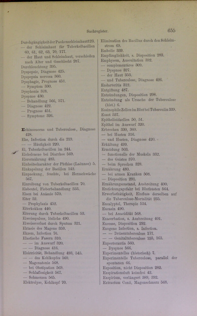 Durchgängigkeit der P;vukensehleimhautl23. — der Schleimhaut für Tuberkelbacillen (10, 61, 62, 63, 70, 177. — der Haut und Schleimhaut, verschieden nach Alter und Geschlecht 287. Durchleuchtung 305. Dyspepsie, Diagnose 425. Dyspepsia nervosa 360. Dysphagie, Prognose 451. — Symptom 330. Dysphonie 328. Dyspnoe 430. — Behandlung 566, 571. — Diagnose 422. — Prognose 451. — Symptome 326. Echinococcus und Tuberculose, Diagnose 428. Ehe, Infection durch die 219. Häufigkeit 220. Ei, Tuberkelbacillen im 244. Eiehelcacao bei Diarrhoe 569. Eierernährung 483. Einheitscharakter der Phthise (Laennec) 5. Einkapslung der Bacillen 142. Einpackung, feuchte, bei Herzschwäche 567. Einreibung von Tuberkelbacillen 70. Eisbeutel, Ficberbehandlung 553. Eisen bei Anämie 570. Eiter 52. — Prophylaxis 452. Eiterkokken 440. Eiterung durch Tuberkelbaeillen 53. Eiweisspulver, lösliche 490. Eiweissverlust durch Sputum 321. Ektasie des Magens 359. Ekzem, Infection 76. Elastische Fasern 310. im Auswurf 320. Diagnose 416. Elektricität, Behandlung 493, 545. des Kehlkopfes 560. — Magenatonie 568. — bei Obstipation 569. — Schlaflosigkeit 567. — Schmerzen 565. Elektrolyse, Kehlkopf 70. Elimination des Bacillus durch den Schleim- strom 69. Embolie 339. Empfänglichkeit, s. Disposition 283. Emphysem, Auscultation 392. — complementäres 309. — Dyspnoe 327. — der Haut 353. — und Tuberculose, Diagnose 426. Endarteritis 312. Entgiftung 487. Entzündungen, Disposition 298. Entzündung als Ursache der Tubereidose (hist.) 6. Eosinophile Zellen im Bl ut bei Tuberculin 339. Eosot 537. Epithelioidzellen 50, 51. Epithel im Auswurf 320. Erbrechen 330, 360. — bei Husten 316. — und Husten, Diagnose 420. • Erkältung 499. Ermüdung 503. — funetionelle der Muskeln 332. — des Geistes 370. — beim Sprechen 328. Ernährung 480. — bei armen Kranken 508. — Disposition 291. Ernährungszustand, Ausbreitung 400. Erstiekungsgefahr bei Bluthusten 564. Erwerbsthätigkeit, Einfluss derselben auf die Tuberculose-Mortalität 235. Euealyptol, Therapie 534. Eueasin 490. — bei Anacidität 568. Exacerbation, s. Ausbreitung 401. Exeesse, Disposition 292. Exogene Infection, s. Infection. — — Drüsentuberculose 177. Genitaltuberculose 155, 163. Expcctorantia 560. — Dyspnoe 566. Experimentelles (historisch) 7. Experimentelle Tuberculose, parallel der spontanen 66. Exposition, nicht Disposition 282. Exspirationsluft keimfrei 42. Exspirium, verlängert 389, 392. Extraetum Conii, Magenschmerz 568.