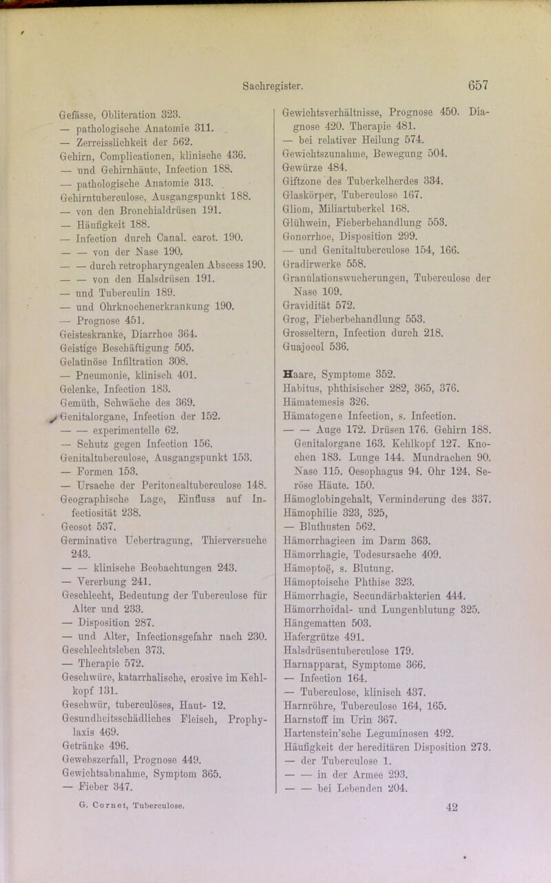 Gefdsse, Obliteration 323. — pathologische Anatomie 311. — Zerreissliehkeit der 562. Gehirn, Complieationen, klinische 436. — und Gehirnhäute, Infection 188. — pathologische Anatomie 313. Gehirntubereulose, Ausgangspunkt 188. — von den Bronchialdrüsen 191. — Häufigkeit 188. — Infection durch Canal, carot. 190. — — von der Hase 190. — — durch retropharyngealen Abscess 190. — — von den Halsdrüsen 191. — und Tuberculin 189. — und OhrknoehenerkranKung 190. — Prognose 451. Geisteskranke, Diarrhoe 364. Geistige Beschäftigung 505. Gelatinöse Infiltration 308. — Pneumonie, klinisch 401. Gelenke, Infection 183. Gemüth, Schwäche des 369. Genitalorgane, Infection der 152. experimentelle 62. — Schutz gegen Infection 156. Genitaltubcrculose, Ausgangspunkt 153. — Formen 153. — Ursache der Peritonealtubereulose 148. Geographische Lage, Einfluss auf In- fectiosität 238. Geosot 537. Germinativo Uebertragung, Thierversuche 243. — — klinische Beobachtungen 243. — Vererbung 241. Geschlecht, Bedeutung der Tuberculose für Alter und 233. — Disposition 287. — und Alter, Infectionsgefahr nach 230. Geschlechtsleben 373. — Therapie 572. Geschwüre, katarrhalische, erosive im Kehl- kopf 131. Geschwür, tubereulöses, Haut- 12. Gesundheitsschädliches Fleisch, Prophy- laxis 469. Getränke 496. Gewebszerfall, Prognose 449. Gewichtsabnahme, Symptom 365. — Fieber 347. Gewichtsverhältnisse, Prognose 450. Dia- gnose 420. Therapie 481. — bei relativer Heilung 574. Gewichtszunahme, Bewegung 504. Gewürze 484. Giftzone des Tuberkelherdes 334. Glaskörper, Tuberculose 167. Gliom, Miliartuberkel 168. Glühwein, Fieberbehandlung 553. Gonorrhoe, Disposition 299. — und Genitaltuberculoso 154, 166. Gradirwerke 558. Granulationswueherungen, Tuberculose der Nase 109. Gravidität 572. Grog, Fieberbehandlung 553. Grosseltern, Infection durch 218. Guajoeol 536. Haare, Symptome 352. Habitus, phthisischer 282, 365, 376. Hämatemosis 326. Hämatogene Infection, s. Infection. — — Auge 172. Drüsen 176. Gehirn 188. Genitalorgane 163. Kehlkopf 127. Kno- chen 183. Lunge 144. Mundrachen 90. Nase 115. Oesophagus 94. Ohr 124. Se- röse Häute. 150. Hämoglobingehalt, Verminderung des 337. Hämophilie 323, 325, — Bluthusten 562. Hämorrliagieen im Darm 363. Hämorrhagie, Todesursache 409. Hämoptoe, s. Blutung. Häinoptoisehe Phthise 323. Hämorrhagie, Secundärbakterien 444. Hämorrhoidal- und Lungenblutung 325. Hängematten 503. Hafergrütze 491. Halsdriisentubereulose 179. Harnapparat, Symptome 366. — Infection 164. — Tuberculose, klinisch 437. Harnröhre, Tuberculose 164, 165. Harnstoff im Urin 367. Hartenstein’sehe Leguminosen 492. Häufigkeit der hereditären Disposition 273. — der Tuberculose 1. — — in der Armee 293. bei Lebenden 204. G. Cornet, Tuberculose. 42