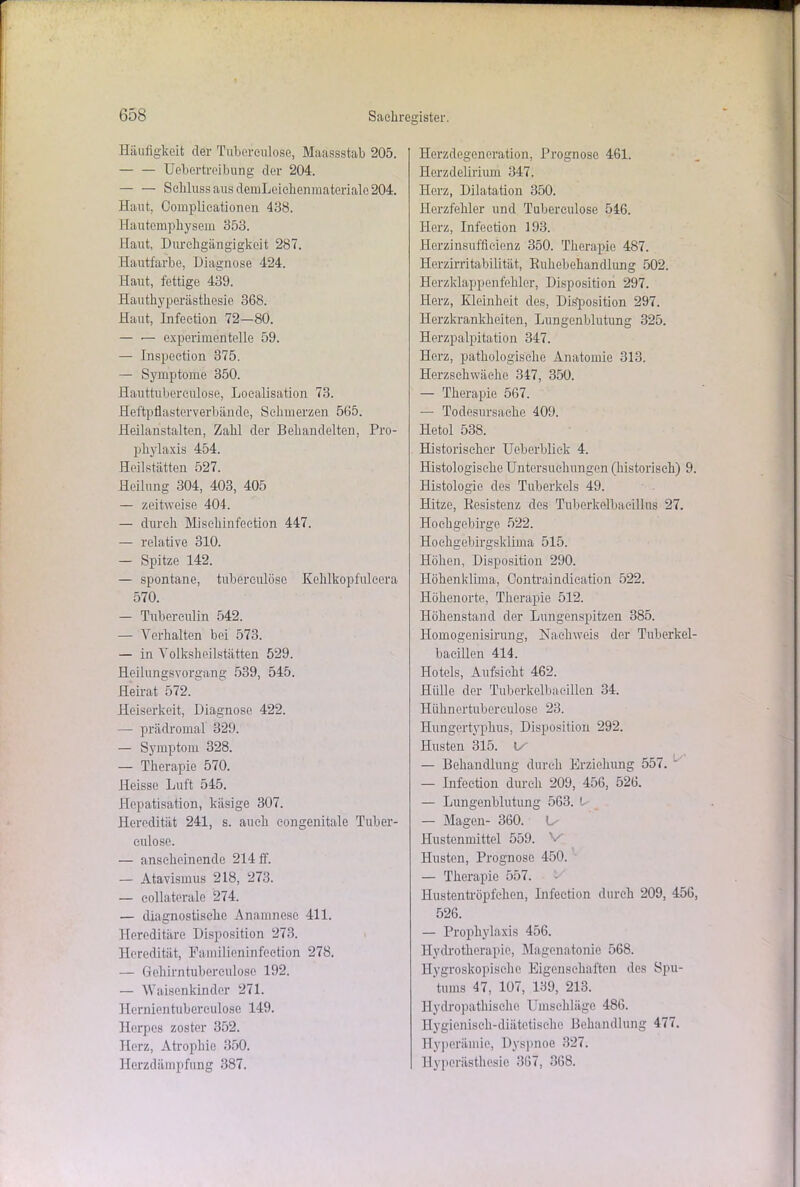 Häufigkeit der Tubcrculose, Maassstab 205. Uebertreibung der 204. — — Schluss aus demLoiehenmatcrialo 204. Haut, Complicationen 438. Hautemphysem 353. Haut, Durchgängigkeit 287. Hautfarbe, Diagnose 424. Haut, fettige 439. Hauthyperästhesie 368. Haut, Infeetion 72—80. — •— experimentelle 59. — Inspection 375. — Symptome 350. Hauttubereulose, Loealisation 73. Heftpflasterverbände, Schmerzen 565. Heilanstalten, Zahl der Behandelten, Pro- phylaxis 454. Heilstätten 527. Heilung 304, 403, 405 — zeitweise 404. — durch Misehinfeetion 447. — relative 310. — Spitze 142. — spontane, tubereulöse Kehlkopfulcera 570. — Tuberculin 542. — Verhalten bei 573. — in Yolksheilstätten 529. Heilungsvorgang 539, 545. Heirat 572. Heiserkeit, Diagnose 422. — prädromal 329. — Symptom 328. — Therapie 570. Heisse Luft 545. Hepatisation, käsige 307. Heredität 241, s. auch congenitale Tuber- eulose. — anscheinende 214 ff. — Atavismus 218, 273. — collaterale 274. — diagnostische Anamnese 411. Hereditäre Disposition 273. Heredität, Familieninfection 278. — Gohirntuberculose 192. — Waisenkinder 271. Hcrnientuberculose 149. Herpes zoster 352. Herz, Atrophie 350. Herzdämpfung 387. Herzdegeneration, Prognose 461. Herzdelirium 347. Herz, Dilatation 350. Herzfehler und Tubereulöse 546. Herz, Infeetion 193. Horzinsufftcicnz 350. Therapie 487. Herzirritabilität, Buhebehandlung 502. Herzklappenfehler, Disposition 297. Herz, Kleinheit des, Disposition 297. Herzkrankheiten, Lungenblutung 325. Herzpalpitation 347. Herz, pathologische Anatomie 313. Herzschwäche 347, 350. — Therapie 567. — Todesursache 409. Hetol 538. Historischer Ueberbliek 4. Histologische Untersuchungen (historisch) 9. Histologie des Tuberkels 49. Hitze, Resistenz des Tuberkelbacillus 27. Hochgebirge 522. Hochgebirgsklima 515. Höhen, Disposition 290. Höhenklima, Contraindication 522. Höhenorte, Therapie 512. Höhenstand der Lungenspitzen 385. Homogenisirung, Nachweis der Tuberkel- bacillen 414. Hotels, Aufsicht 462. Hülle der Tuberkelbacillen 34. Hühnertubereulose 23. Hungertyphus, Disposition 292. Husten 315. Ix — Behandlung durch Erziehung 557. ' — Infeetion durch 209, 456, 526. — Lungenblutung 563. L — Magen- 360. L- Hustenmittel 559. V Husten, Prognose 450. — Therapie 557. Hustentröpfchen, Infeetion durch 209, 456, 526. — Prophylaxis 456. Hydrotherapie, Magcnatonie 568. Hygroskopische Eigenschaften des Spu- tums 47, 107, 139, 213. Hydropathischo Umschläge 486. Hygienisch-diätetische Behandlung 477. Hyperämie, Dyspnoe 327. Hyperästhesie 367, 368.