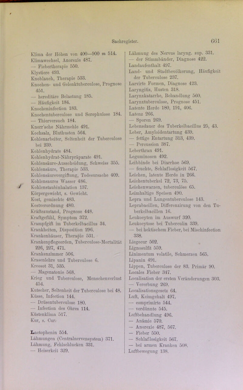 Klima der Höhen von 400—900 m 514. Klimawechsel, Anorexie 487. — Fiebertherapic 550. Klystiere 493. Knoblauch, Therapie 533. Knochen- und Gelenktubereulose, Prognose 451. — hereditäre Belastung 185. — Häufigkeit 184. Knoeheninfeetion 183. Knochentubereulose und Scrophulose 184. — Thierversuch 184. Knorr’sche Nährmehle 491. Kochsalz, Bluthusten 564. Kohlenarbeiter, Seltenheit der Tubereulose bei 239. Kohlenhydrate 484. Kohlenhydrat-Nährpräparate 491. Kohlensäure-Ausscheidung, Sehweiss 355. Kohlensäure, Therapie 533. Kohlensäurevergiftung, Todesursache 409. Kohlensaurcs Wasser 486. Kohlonstaubinhalation 137. Körpergewicht, s. Gewicht. Kost, gemischte 483. Kostverordnung 480. Kräftezustand, Prognose 448. Kraftgefühl, Symptom 372. Krampfgift im Tuberkelbaeillus 34. Krankheiten, Disposition 296. Krankenhäuser, Therapie 531. Krankenpflegeorden, Tuberculose-Mortalität 226, 227, 471. Krankenzimmer 506. Krasenlehre und Tubereulose 6. Kreosot 31, 535. — Magenatonie 568. Krieg und Tuberculose, Mensehenverlust 454. Kutscher, Seltenheit der Tuberculose bei 48. Küsse, Infection 144. — Drüsentuberculose 180. — Infection des Ohres 114. Küstenklima 517. Kur, s. Cur. Laetophcnin 554. Lähmungen (Centralnervensystem) 371. Lähmung, Fehlschlueken 331. — Heiserkeit 329. Lähmuug des Nervus laryng. sup. 331. — der Stimmbänder, Diagnose 422. Landaufenthalt 497. Land- und Stadtbevölkerung, Häufigkeit der Tuberculose 237. Larvirte Formen, Diagnose 423. Laryngitis, Husten 318. Larynxkatarrhe, Behandlung 560. Larynxtubereulose, Prognose 451. Latente Herde 180, 191, 406. Latenz 266. — Sporen 269. Lebensdauer des Tuberkelbacillus 25, 43. Leber, Amyloidentartung 439. — fettige Entartung 313, 439. — Percussion 387. Leberthran 491. Leguminosen 492. Leibbinde bei Diarrhoe 569. — feuchte, Schlaflosigkeit 567. Leichen, latente Herde in 266. Leiehentuberkel 72, 73, 75. Leichenwarzen, tuberculose 65. Leimhaltige Speisen 490. Lepra und Lungentuberculosc 143. Leprabaeillen, Differenzirung von den Tu- berkelbacillen 16. Leukoeyten im Auswurf 320. Leukocytose bei Tuberculin 339. — bei hektischem Fieber, bei Misehinfection 338. Liegecur 502. Lignosulfit 559. Linimentum volatile, Schmerzen 565. Lipanin 491. Lippen, Tuberculose der 83. Primär 90. Locales Fieber 347. Loealisation der ersten Veränderungen 303. — Vererbung 269. Localisationsgesetz 64. Luft, Keimgehalt 497. — comprimirte 544. — verdünnte 545. Luftbehandlung 496. — Anämie 570. — Anorexie 487, 567. — Fieber 550. — Schlaflosigkeit 567. — bei armen Kranken 508. Luftbewegung 138.