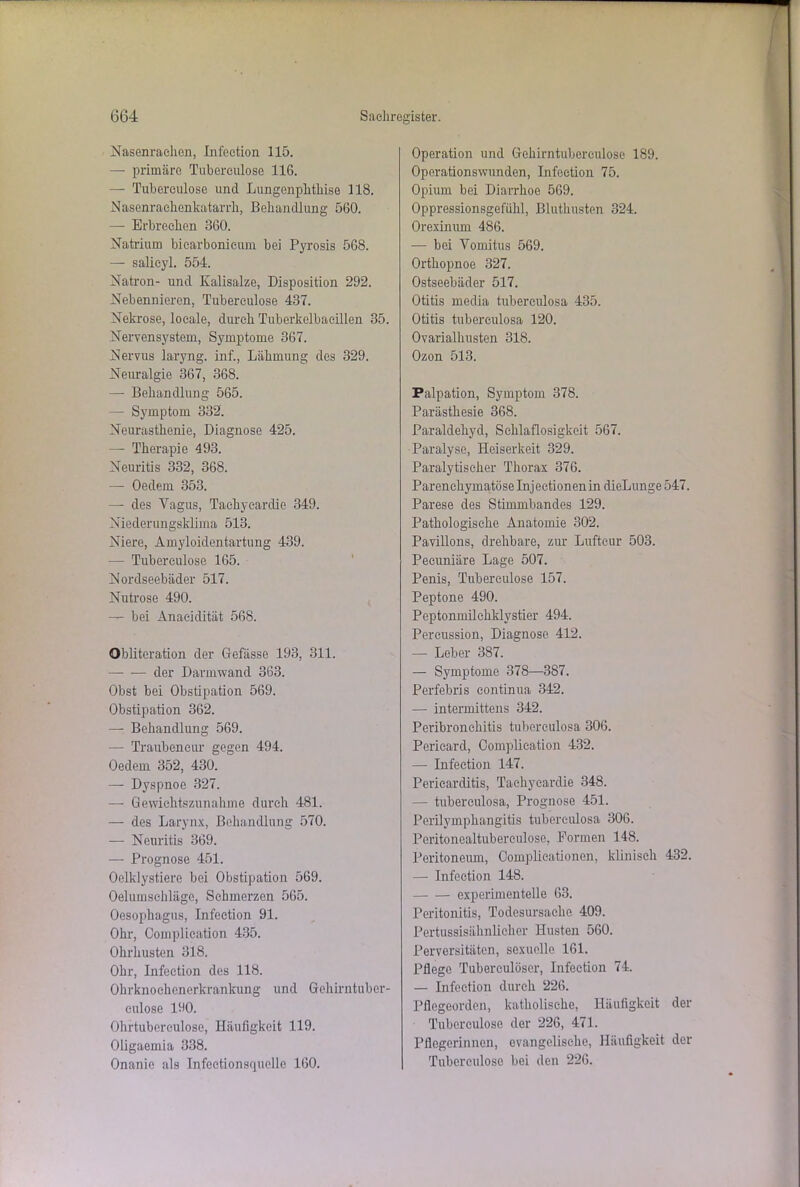 Nasenrachen, Infeetion 115. — primäre Tubereulose 116. — Tubereulose und Lungenplitliise 118. Nasenrachenkatarrli, Behandlung 560. — Erbrechen 360. Natrium bicarbonicum bei Pyrosis 568. — salieyl. 554. Natron- und Kalisalze, Disposition 292. Nebennieren, Tubereulose 437. Nekrose, locale, durch Tuberkelbacillen 35. Nervensystem, Symptome 367. Nervus laryng. inf., Lähmung des 329. Neuralgie 367, 368. — Behandlung 565. -— Symptom 332. Neurasthenie, Diagnose 425. — Therapie 493. Neuritis 332, 368. — Oedem 353. — des Yagus, Taekyearclie 349. Niederungsklima 513. Niere, Amyloidentartung 439. — Tubereulose 165. Nordseebäder 517. Nutrose 490. — bei Anaeidität 568. Obliteration der Gefässe 193, 311. — — der Darmwand 363. Obst bei Obstipation 569. Obstipation 362. — Behandlung 569. —- Traubeneur gegen 494. Oedem 352, 430. — Dyspnoe 327. — Gewichtszunahme durch 481. — des Larynx, Behandlung 570. — Neuritis 369. — Prognose 451. Oelklystiere bei Obstipation 569. Oelumsehläge, Schmerzen 565. Oesophagus, Infeetion 91. Ohr, Complication 435. Ohrhusten 318. Ohr, Infeetion des 118. Ohrknoehenerkrankung und Gehirntuber- eulose 190. Ohrtubereulose, Häufigkeit 119. Oligaemia 338. Onanie als Infectionsquelle 160. Operation und Gehirntubereulose 189. Operationswunden, Infeetion 75. Opium bei Diarrhoe 569. Oppressionsgefühl, Bluthusten 324. Orexinum 486. — bei Vomitus 569. Orthopnoe 327. Ostseebäder 517. Otitis media tuberculosa 435. Otitis tuberculosa 120. Ovarialhusten 318. Ozon 513. Palpation, Symptom 378. Parästhesie 368. Paraldehyd, Schlaflosigkeit 567. Paralyse, Heiserkeit 329. Paralytischer Thorax 376. Parenchymatöse Injectionenin dieLunge 547. Parese des Stimmbandes 129. Pathologische Anatomie 302. Pavillons, drehbare, zur Luftcur 503. Peeuniäre Lage 507. Penis, Tuberculose 157. Peptone 490. Peptonmilchklystier 494. Percussion, Diagnose 412. — Leber 387. — Symptome 378—3S7. Perfebris continua 342. — intermittens 342. Peribronchitis tuberculosa 306. Pericard, Complication 432. — Infeetion 147. Pericarditis, Tachyeardie 348. — tuberculosa, Prognose 451. Perilympkangitis tuberculosa 306. Peritonealtubereulose, Formen 148. Peritoneum, Complieationen, klinisch 432. — Infeetion 148. experimentelle 63. Peritonitis, Todesursache 409. Pertussisähnlicher Husten 560. Perversitäten, sexuelle 161. Pflege Tuberculöser, Infeetion 74. — Infeetion durch 226. Pflegeorden, katholische, Häufigkeit der Tuberculose der 226, 471. Pflegerinnen, evangelische, Häufigkeit der Tuberculose bei den 226.