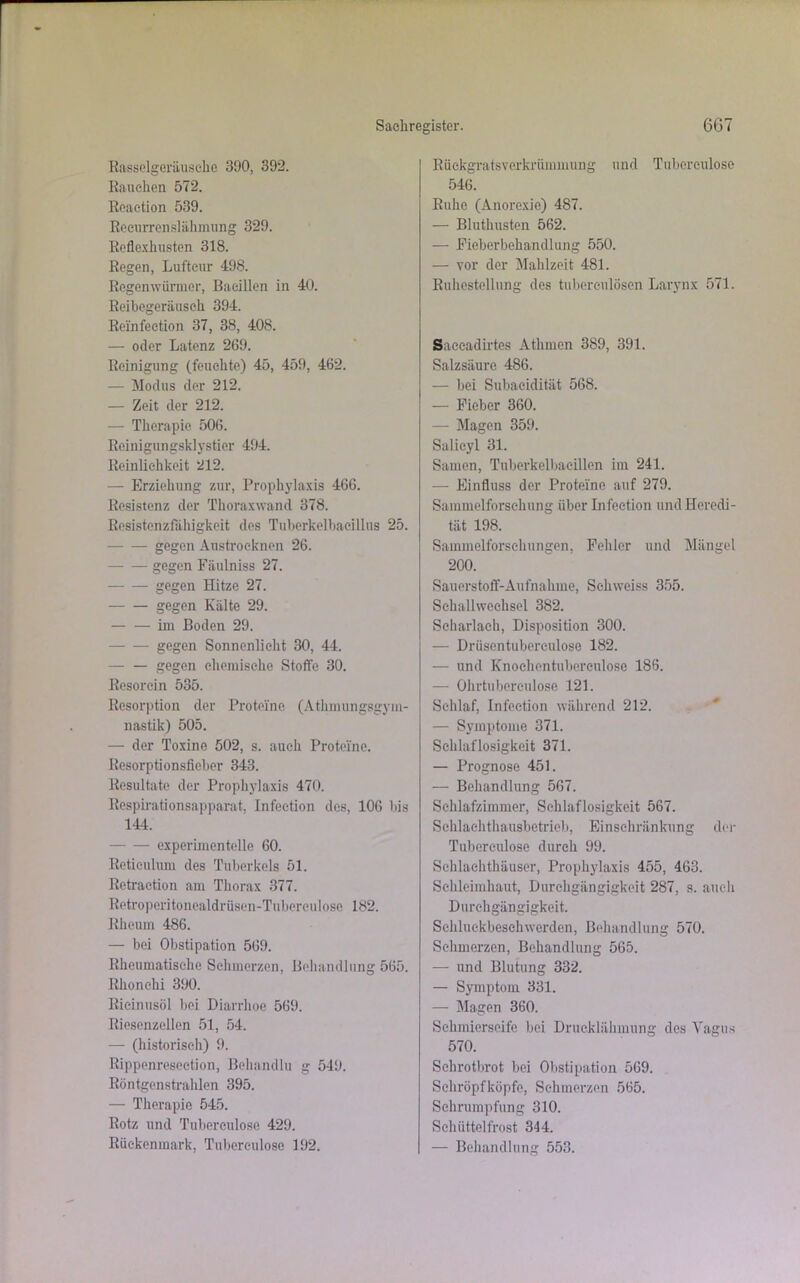 Rasselgeräusche 390, 392. Rauchen 572. Reaction 539. Recurrenslähmung 329. Reflexhusten 318. Regen, Luftcur 498. Regenwürmer, Bacillen in 40. Reibegeräusch 394. Rcinfection 37, 38, 408. — oder Latenz 269. Reinigung (feuchte) 45, 459, 462. — Modus der 212. — Zeit der 212. — Therapie 506. Reinigungsklystier 494. Reinlichkeit 212. — Erziehung zur, Prophylaxis 466. Resistenz der Thoraxwand 378. Resistenzfälligkeit des Tuberkelbacillus 25. gegen Austrocknen 26. gegen Fäulniss 27. gegen Hitze 27. gegen Kälte 29. im Boden 29. gegen Sonnenlicht 30, 44. gegen chemische Stoffe 30. Resorein 535. Resorption der Proteine (Athmungsgym- nastik) 505. — der Toxine 502, s. auch Proteine. Resorptionsfieber 343. Resultate der Prophylaxis 470. Respirationsapparat, Infeetion des, 106 bis 144. experimentelle 60. Retieulum des Tuberkels 51. Retraction am Thorax 377. Retroperitonealdrüsen-Tuberculose 182. Rheum 486. — bei Obstipation 569. Rheumatische Schmerzen, Behandlung 565. Rhonchi 390. Rieinusöl bei Diarrhoe 569. Riesenzellen 51, 54. — (historisch) 9. Rippenresection, Behandln g 549. Röntgenstrahlen 395. — Therapie 545. Rotz und Tuberculose 429. Rückenmark, Tuberculose 192. Rückgratsverkrümmung und Tuberculose 546. Ruhe (Anorexie) 487. — Bluthusten 562. — Eieberbehandlung 550. — vor der Mahlzeit 481. Ruhestellung des tuberculösen Larynx 571. Saccadirtes Athmcn 389, 391. Salzsäure 486. — bei Subacidität 568. — Fieber 360. — Magen 359. Salicyl 31. Samen, Tuberkelbaeillen im 241. — Einfluss der Proteine auf 279. Sammelforschung über Infeetion und Heredi- tät 198. Sammelforschungen, Fehler und Mängel 200. Sauerstoff-Aufnahme, Sehweiss 355. Schallwechsel 382. Scharlach, Disposition 300. — Drüscntuberculose 182. — und Knochentuberculose 186. — Ohrtubereulose 121. Schlaf, Infeetion während 212. — Symptome 371. Schlaflosigkeit 371. — Prognose 451. — Behandlung 567. Schlafzimmer, Schlaflosigkeit 567. Schlaehthausbetrieb, Einschränkung der Tuberculose durch 99. Schlachthäuser, Prophylaxis 455, 463. Schleimhaut, Durchgängigkeit 287, s. auch Durchgängigkeit. Sehluekbesehwerden, Behandlung 570. Schmerzen, Behandlung 565. — und Blutung 332. — Symptom 331. — Magen 360. Schmierseife bei Drucklähmung des Vagus 570. Schrotbrot bei Obstipation 569. Sehröpfköpfe, Schmerzen 565. Schrumpfung 310. Schüttelfrost 344. — Behandlung 553.