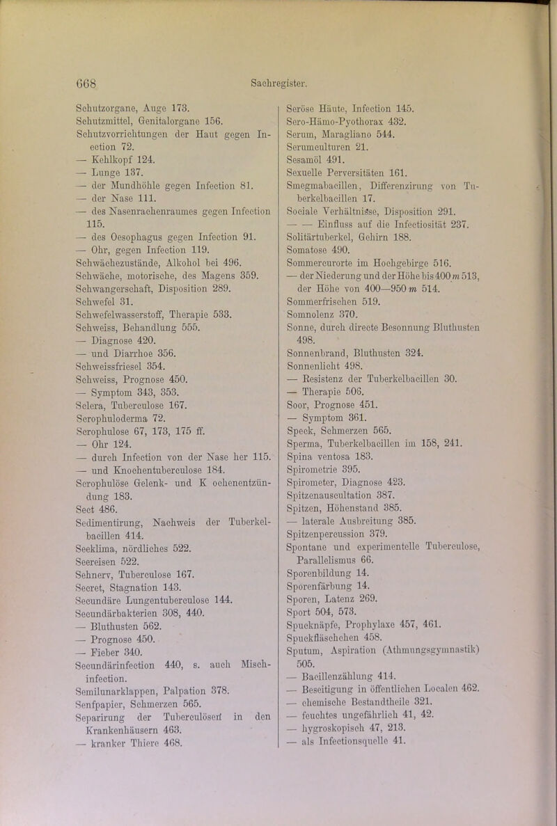 Sehutzorgane, Auge 173. Schutzmittel, Genitalorgane 156. Schutzvorrichtungen der Haut gegen In- eetion 72. — Kehlkopf 124. — Lunge 187. — der Mundhöhle gegen Infection 81. — der Nase 111. — des Nasenrachenraumes gegen Infection 115. — des Oesophagus gegen Infection 91. — Ohr, gegen Infection 119. Sehwäehezustände, Alkohol hei 496. Schwäche, motorische, des Magens 359. Schwangerschaft, Disposition 289. Schwefel 31. Schwefelwasserstoff, Therapie 533. Schweiss, Behandlung 555. — Diagnose 420. — und Diarrhoe 356. Sekweissfriesel 354. Schweiss, Prognose 450. — Symptom 343, 353. Selera, Tuherculose 167. Scrophulo derma 72. Scrophulose 67, 173, 175 ff. — Ohr 124. — durch Infection von der Nase her 115. — und Knochentubereulose 184. Scrophulose Gelenk- und K ochenentziin- dung 183. Seet 486. Sedimentirung, Nachweis der Tuberkel- bacillen 414. Seeklima, nördliches 522. Seereisen 522. Sehnerv, Tuherculose 167. Seeret, Stagnation 143. Seeundäre Lungentubereulose 144. Secundärbakterien 308, 440. — Bluthusten 562. — Prognose 450. — Fieber 340. Secundärinfeetion 440, s. auch Misch- infeetion. Semilunarklappen, Palpation 378. Senfpapier, Schmerzen 565. Separirung der Tuberculösert in den Krankenhäusern 463. — kranker Thiere 468. Seröse Häute, Infection 145. Sero-Hämo-Pyothorax 432. Serum, Maragliano 544. Senunculturen 21. Sesamöl 491. Sexuelle Perversitäten 161. Smegmabacillen, Differenzirung von Tu- berkelbacillen 17. Sociale Verhältnisse, Disposition 291. — — Einfluss auf die Infectiosität 237. Solitärtuberkel, Gehirn 188. Somatose 490. Sommercurorte im Hochgebirge 516. — der Niederung und der Höhe bis 400 m 513, der Höhe von 400—950 m 514. Sommerfrischen 519. Somnolenz 370. Sonne, durch direete Besonnung Bluthusten 498. Sonnenbrand, Bluthusten 324. Sonnenlicht 498. — Resistenz der Tuberkelbacillen 30. — Therapie 508. Soor, Prognose 451. — Symptom 361. Speck, Schmerzen 565. Sperma, Tuberkelbacillen im 158, 241. Spina ventosa 183. Spirometrie 395. Spirometer, Diagnose 423. Spitzenauseultation 387. Spitzen, Höhenstand 385. -— laterale Ausbreitung 385. Spitzenpereussion 379. Spontane und experimentelle Tuherculose, Parallelismus 66. Sporenbildung 14. Sporenfärbung 14. Sporen, Latenz 269. Sport 504, 573. Spucknäpfe, Prophylaxe 457, 461. Spuckfläschchen 458. Sputum, Aspiration (Athmungsgymnastik) 505. — Bacillenzählung 414. — Beseitigung in öffentlichen Localen 462. — chemische Bestandtheile 321. — feuchtes ungefährlich 41, 42. — hygroskopisch 47, 213. — als Infeetionsquellc 41.