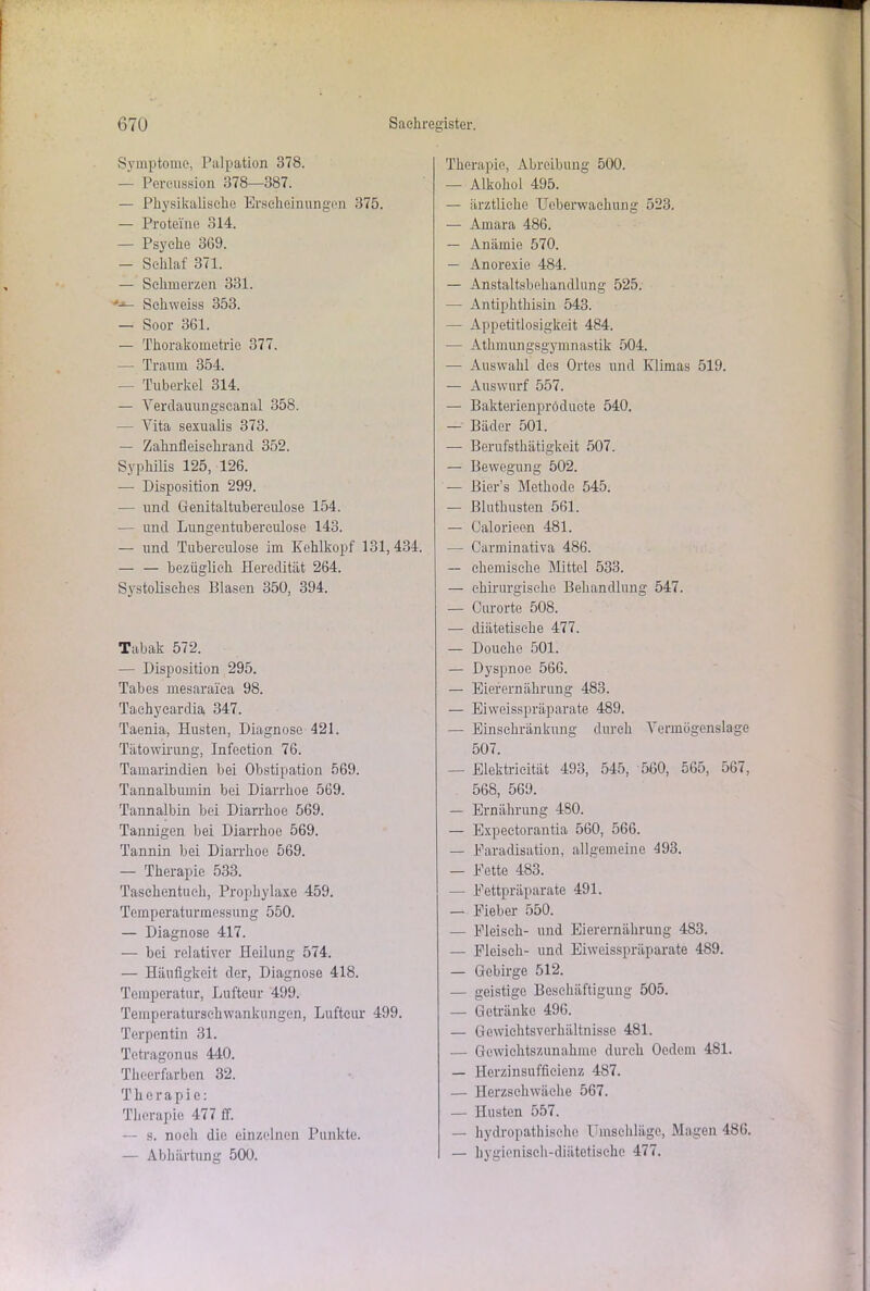 Symptome, Palpation 378. — Percussion 378—387. — Physikalische Erscheinungen 375. — Proteine 314. — Psyche 369. — Schlaf 371. — Schmerzen 331. *■*- Schweiss 353. — Soor 361. — Thorakometrie 377. — Traum 354. — Tuberkel 314. — Verdauungseanal 358. — Vita sexualis 373. — Zahnfleisehrand 352. Syphilis 125, 126. — Disposition 299. — und Genitaltubereulose 154. — und Lungentubereulose 143. — und Tuberculose im Kehlkopf 131,434. — — bezüglich Heredität 264. Systolisches Blasen 350, 394. Tabak 572. — Disposition 295. Tabes mesaraiea 98. Tachyeardia 347. Taenia, Husten, Diagnose 421. Tätowirung, Infection 76. Tamarindien bei Obstipation 569. Tannalbumin bei Diarrhoe 569. Tannalbin bei Diarrhoe 569. Tannigen bei Diarrhoe 569. Tannin bei Diarrhoe 569. — Therapie 533. Taschentuch, Prophylaxe 459. Temperaturmessung 550. — Diagnose 417. — bei relativer Heilung 574. — Häufigkeit der, Diagnose 418. Temperatur, Luftcur 499. Temperaturschwankungen, Luftcur 499. Terpentin 31. Tetragonus 440. Theerfarben 32. Therapie: Therapie 477 ff. — s. noch die einzelnen Punkte. — Abhärtung 500. Therapie, Abreibung 500. — Alkohol 495. — ärztliche Uoberwaehung 523. — Amara 486. — Anämie 570. — Anorexie 484. — Anstaltsbehandlung 525. — Antiphthisin 543. — Appetitlosigkeit 484. -— Atmungsgymnastik 504. — Auswahl des Ortes und Klimas 519. — Auswurf 557. — Bakterienpröduete 540. — Bäder 501. — Berufstätigkeit 507. — Bewegung 502. — Bier’s Methode 545. — Bluthusten 561. — Oalorieen 481. — Carminativa 486. — chemische Mittel 533. — chirurgische Behandlung 547. — Ourorte 508. — diätetische 477. — Douche 501. — Dyspnoe 566. — Eierernährung 483. — Eiweisspräparate 489. — Einschränkung durch Vermögenslage 507. — Elektricität 493, 545, 560, 565, 567, 568, 569. — Ernährung 480. — Expectorantia 560, 566. — Paradisation, allgemeine 493. — Kette 483. — Kettpräparate 491. — Kieber 550. — Eleisch- und Eierernährung 483. — Eleisch- und Eiweisspräparate 489. — Gebirge 512. — geistige Beschäftigung 505. — Getränke 496. — Gewichts Verhältnisse 481. — Gewichtszunahme durch Oedem 481. — Herzinsufficienz 487. — Herzschwäche 567. — Husten 557. — hydropathischc Umschläge, Magen 486. — hygienisch-diätetische 477.