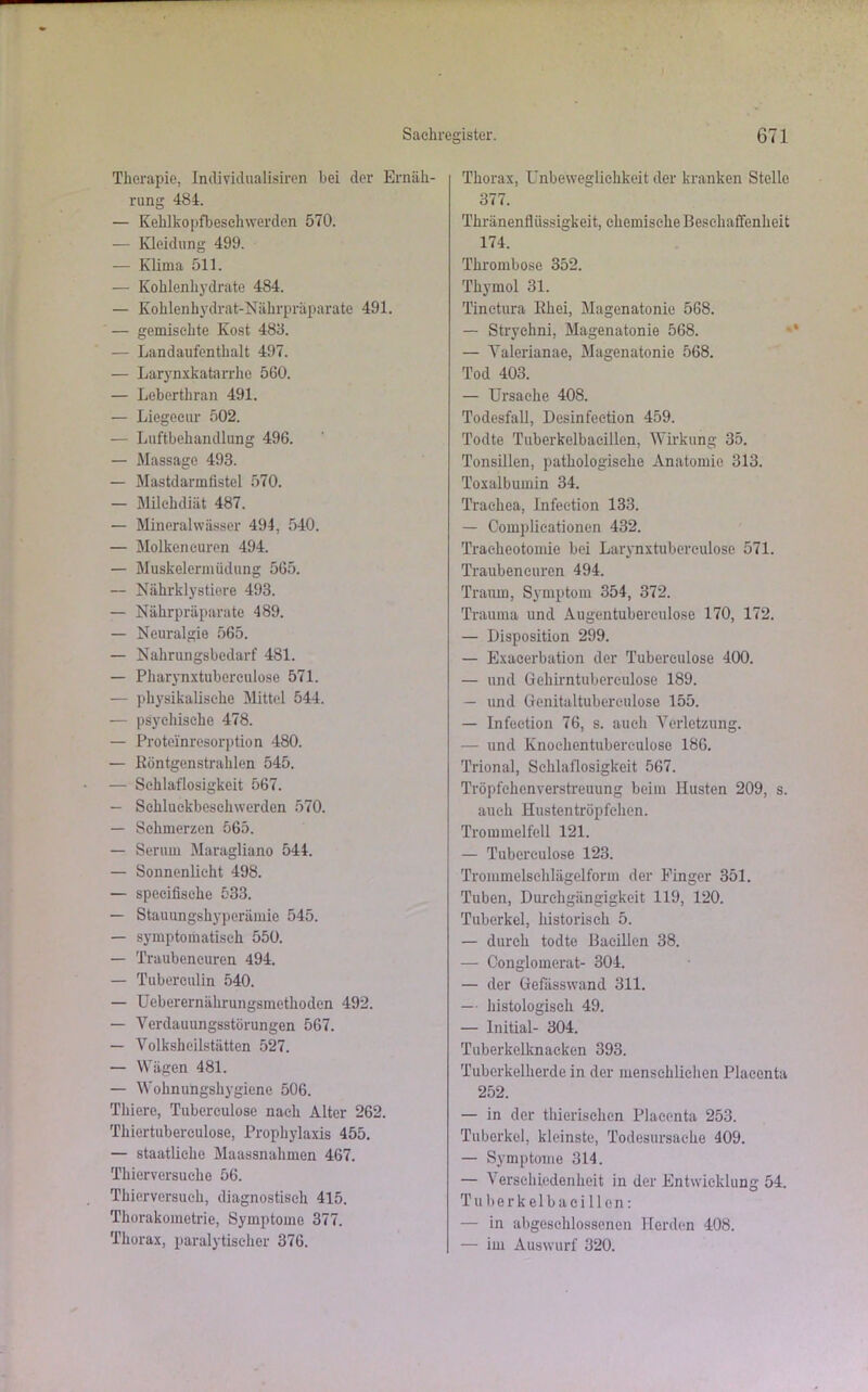 Therapie, Individualismen bei der Ernäh- rung 484. — Kehlkopfbesch werden 570. — Kleidung 499. — Klima 511. — Kohlenhydrate 484. — Kohlenhydrat-Nährpräparate 491. — gemischte Kost 488. — Landaufenthalt 497. — Larynxkatarrhc 560. — Leberthran 491. — Liegecur 502. — Luftbehandlung 496. — Massage 493. — Mastdarmfistel 570. — Milchdiät 487. — Mineralwässer 494, 540. — Molken euren 494. — Muskelermüdung 565. — Nährk ly stiere 493. — Nährpräparate 489. — Neuralgie 565. — Nahrungsbedarf 481. — Pharynxtuberculose 571. — physikalische Mittel 544. — psychische 478. — Proteinresorption 480. — Köntgenstrahlcn 545. — Schlaflosigkeit 567. — Sckluekbesckwerden 570. — Schmerzen 565. — Serum Maragliano 544. — Sonnenlicht 498. — speeifisehe 533. — Stauungshyperämie 545. — symptomatisch 550. — Traubeneuren 494. — Tuberculin 540. — Ueberernährungsmethoden 492. — Verdauungsstörungen 567. — Volksheilstätten 527. — Wägen 481. — Wohnungshygiene 506. Tliiere, Tubereulose nach Alter 262. Thiertuberculose, Prophylaxis 455. — staatliche Maassnahmen 467. Thierversuche 56. Thierversuch, diagnostisch 415. Thorakometrie, Symptome 377. Thorax, paralytischer 376. Thorax, Unbeweglichkeit der kranken Stelle 377. Thränenflüssigkeit, chemische Beschaffenheit 174. Thrombose 352. Thymol 31. Tinetura llhei, Magenatonie 568. — Strychni, Magenatonie 568. — Valerianae, Magenatonie 568. Tod 403. — Ursache 408. Todesfall, Desinfeetion 459. Todte Tuberkelbacillen, Wirkung 35. Tonsillen, pathologische Anatomie 313. Toxalbumin 34. Trachea, Infeetion 133. — Complicationen 432. Tracheotomie bei Larynxtuberculose 571. Traubeneuren 494. Traum, Symptom 354, 372. Trauma und Augentubereulose 170, 172. — Disposition 299. — Exacerbation der Tubereulose 400. — und Gehirntubereulose 189. — und Genitaltubereulose 155. — Infeetion 76, s. auch Verletzung. — und Knoehentubereulose 186. Trional, Schlaflosigkeit 567. Tröpfchen verstreuung beim Husten 209, s. auch Hustentröpfehen. Trommelfell 121. — Tubcrculose 123. Trommelschlägelform der Finger 351. Tuben, Durchgängigkeit 119, 120. Tuberkel, historisch 5. — durch todte Bacillen 38. — Conglomerat- 304. — der Gefässwand 311. — histologisch 49. — Initial- 304. Tuberkelknacken 393. Tuberkelherde in der menschlichen Plaeenta 252. — in der thierischcn Plaeenta 253. Tuberkel, kleinste, Todesursache 409. — Symptome 314. — Verschiedenheit in der Entwicklung 54. Tuberkelbacillen: — in abgeschlossenen Herden 408. — im Auswurf 320.