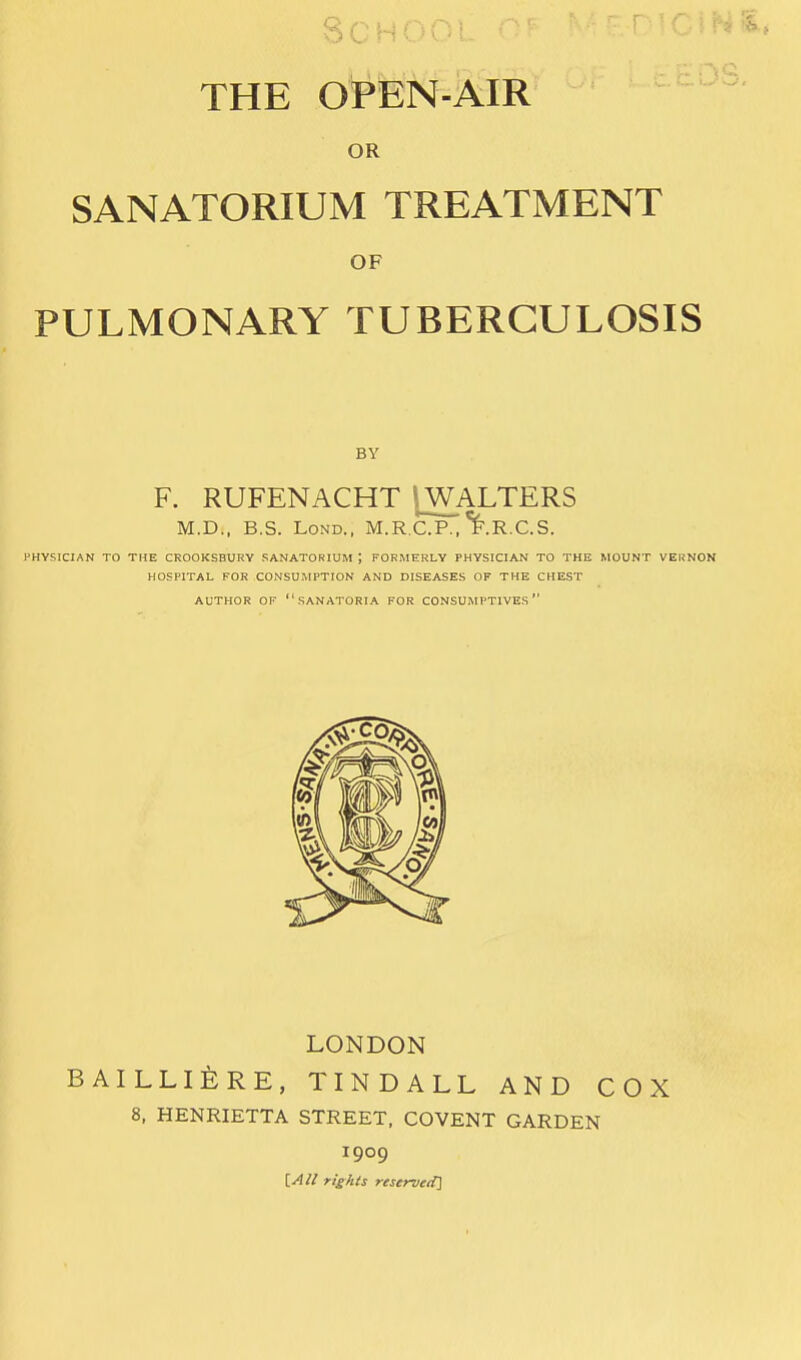 Q ■ THE OPEN-AIR OR SANATORIUM TREATMENT OF PULMONARY TUBERCULOSIS BY F. RUFENACHT IWALTERS M.D., B.S. LoND., M.R.CJP?i'^.R.C.S. PHYSICIAN TO THE CROOKSBURY SANATORIUM ; FORMERLY PHYSICIAN TO THE MOUNT VEUNON HOSPITAL FOR CONSUMPTION AND DISEASES OF THE CHEST AUTHOR OF SANATORIA FOR CONSUMPTIVES LONDON BAILLIERE, TINDALL AND COX 8, HENRIETTA STREET, COVENT GARDEN 1909 [All rights reserved]