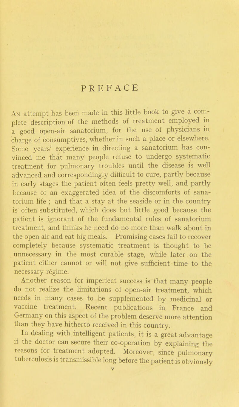 PREFACE An attempt has been made in this little book to give a com- plete description of the methods of treatment employed in a good open-air sanatorium, for the use of physicians in charge of consumptives, whether in such a place or elsewhere. Some years' experience in directing a sanatorium has con- vinced me that many people refuse to undergo systematic treatment for pulmonary troubles until the disease is well advanced and correspondingly difficult to cure, partly because in early stages the patient often feels pretty well, and partly because of an exaggerated idea of the discomforts of sana- torium life ; and that a stay at the seaside or in the country is often substituted, which does but little good because the patient is ignorant of the fundamental rules of sanatorium treatment, and thinks he need do no more than walk about in the open air and eat big meals. Promising cases fail to recover completely because systematic treatment is thought to be unnecessary in the most curable stage, while later on the patient either cannot or ^vill not give sufficient time to the necessary regime. Another reason for imperfect success is that many people do not reahze the limitations of open-air treatment, which needs in many cases to be supplemented by medicinal or vaccine treatment. Recent publications in France and Germany on this aspect of the problem deserve more attention than they have hitherto received in this country. In dealing with intelligent patients, it is a great advantage if the doctor can secure their co-operation by explaining the reasons for treatment adopted. Moreover, since pulmonary tuberculosis is transmissible long before the patient is obviously