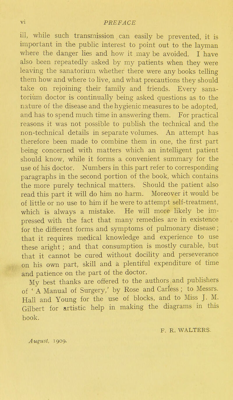 ill, while such transmission can easily be prevented, it is important in the public interest to point out to the layman where the danger lies and how it may be avoided. I have also been repeatedly asked by my patients when they were leaving the sanatorium whether there were any books telling them how and where to live, and what precautions they should take on rejoining their family and friends. Every sana- toriiim doctor is continually being asked questions as to the nature of the disease and the hygienic measures to be adopted, and has to spend much time in answering them. For practical reasons it was not possible to publish the technical and the non-technical details in separate volumes. An attempt has therefore been made to combine them in one, the first part being concerned with matters which an intelligent patient should know, while it forms a convenient summary for the use of his doctor. Numbers in this part refer to corresponding paragraphs in the second portion of the book, which contains the more purely technical matters. Should the patient also read this part it will do him no harm. Moreover it would be of little or no use to him if he were to attempt self-treatment, which is always a mistake. He will more likely be im- pressed with the fact that many remedies are in existence for the different forms and symptoms of pulmonary disease; that it requires medical knowledge and experience to use these aright; and that consumption is mostly curable, but that it cannot be cured without docility and perseverance on his own part, skill and a plentiful expenditure of time and patience on the part of the doctor. My best thanks are offered to the authors and publishers of ' A Manual of Surgery,' by Rose and Cariess ; to Messrs. Hall and Young for the use of blocks, and to Miss J. M. Gilbert for artistic help in making the diagrams in this book. F. R. WALTERS. August, 1909.