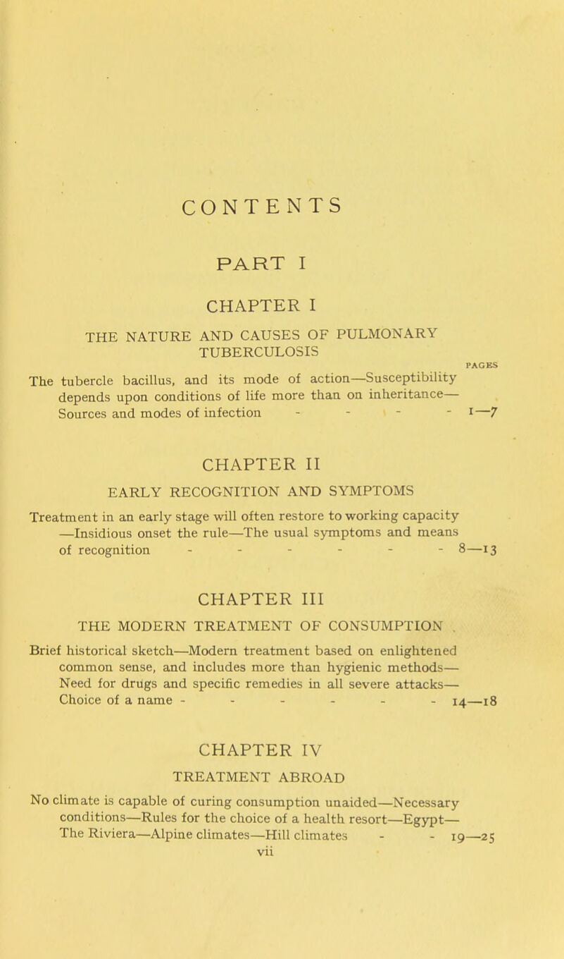 CONTENTS PART I CHAPTER I THE NATURE AND CAUSES OF PULMONARY TUBERCULOSIS PAGES The tubercle bacillus, and its mode of action—Susceptibility depends upon conditions of life more than on inheritance— Sources and modes of infection - - - - i—7 CHAPTER n EARLY RECOGNITION AND SYMPTOMS Treatment in an early stage will often restore to working capacity —Insidious onset the rule—The usual symptoms and means of recognition ------ 8—13 CHAPTER HI THE MODERN TREATMENT OF CONSUMPTION . Brief historical sketch—Modern treatment based on enlightened common sense, and includes more than hygienic methods— Need for drugs and specific remedies in all severe attacks— Choice of a name ------ 14—18 CHAPTER IV TREATMENT ABROAD No climate is capable of curing consumption unaided—Necessary conditions—Rules for the choice of a health resort—Egypt— The Riviera—Alpine climates—Hill climates - - 19—25