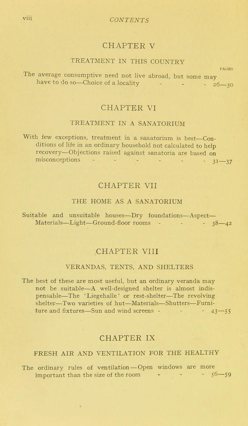 CHAPTER V TREATMENT IN THIS COUNTRY I'AGES The average consumptive need not live abroad, but some may have to do so—Choice of a locality - - . 26 30 CHAPTER VI TREATMENT IN A SANATORIUM With few exceptions, treatment in a sanatorium is best—Con- ditions of life in an ordinary household not calculated to help recovery—Objections raised against sanatoria are based on misconceptions ,7 CHAPTER Vn THE HOME AS A SANATORIUM Suitable and unsuitable houses—Dry foundations—Aspect— Materials—Light—Ground-floor rooms - - . 38—42 CHAPTER VHI VERANDAS, TENTS, AND SHELTERS The best of these are most useful, but an ordinary veranda may not be suitable—A well-designed shelter is almost indis- pensable—The ' Liegehalle' or rest-shelter—The revolving shelter—Two varieties of hut—Materials—Shutters—Furni- ture and fixtures—Sun and wind screens - - - 43—55 CHAPTER IX FRESH AIR AND VENTILATION FOR THE HEALTHY The ordinary rules of ventilation — Open windows are more important than the size of the room - - - 56—59