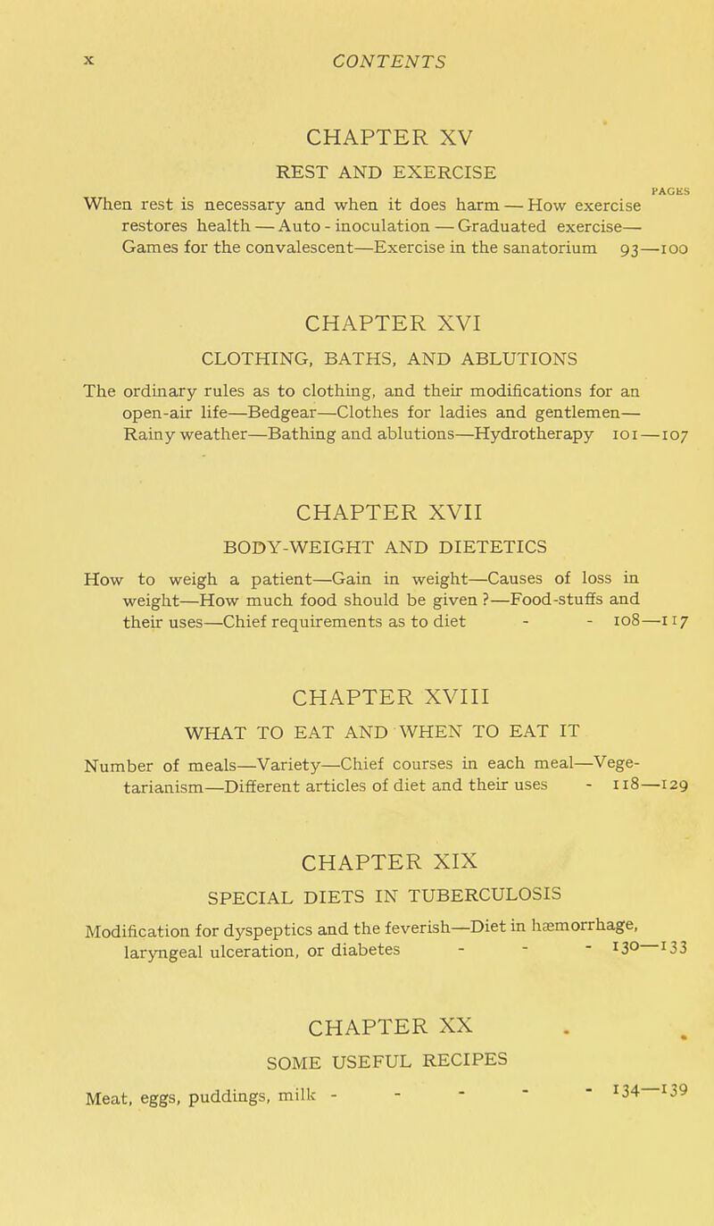 CHAPTER XV REST AND EXERCISE PACKS When rest is necessary and when it does harm — How exercise restores health — Auto - inoculation—Graduated exercise— Games for the convalescent—Exercise in the sanatorium 93—100 CHAPTER XVI CLOTHING, BATHS. AND ABLUTIONS The ordinary rules as to clothing, and their modifications for an open-air life—Bedgear—Clothes for ladies and gentlemen— Rainy weather—Bathing and ablutions—Hydrotherapy loi—107 CHAPTER XVn BODY-WEIGHT AND DIETETICS How to weigh a patient—Gain in weight—Causes of loss in weight—How much food should be given ?—Food-stuffs and their uses—Chief requirements as to diet - - 108—117 CHAPTER XVni WHAT TO EAT AND WHEN TO EAT IT Number of meals—Variety—Chief courses in each meal—Vege- tarianism—Different articles of diet and their uses - 118—129 CHAPTER XIX SPECIAL DIETS IN TUBERCULOSIS Modification for dyspeptics and the feverish—Diet in haemorrhage, larjTigeal ulceration, or diabetes - - - 13° I33 CHAPTER XX SOME USEFUL RECIPES Meat, eggs, puddings, milk - - - -  ^34—139