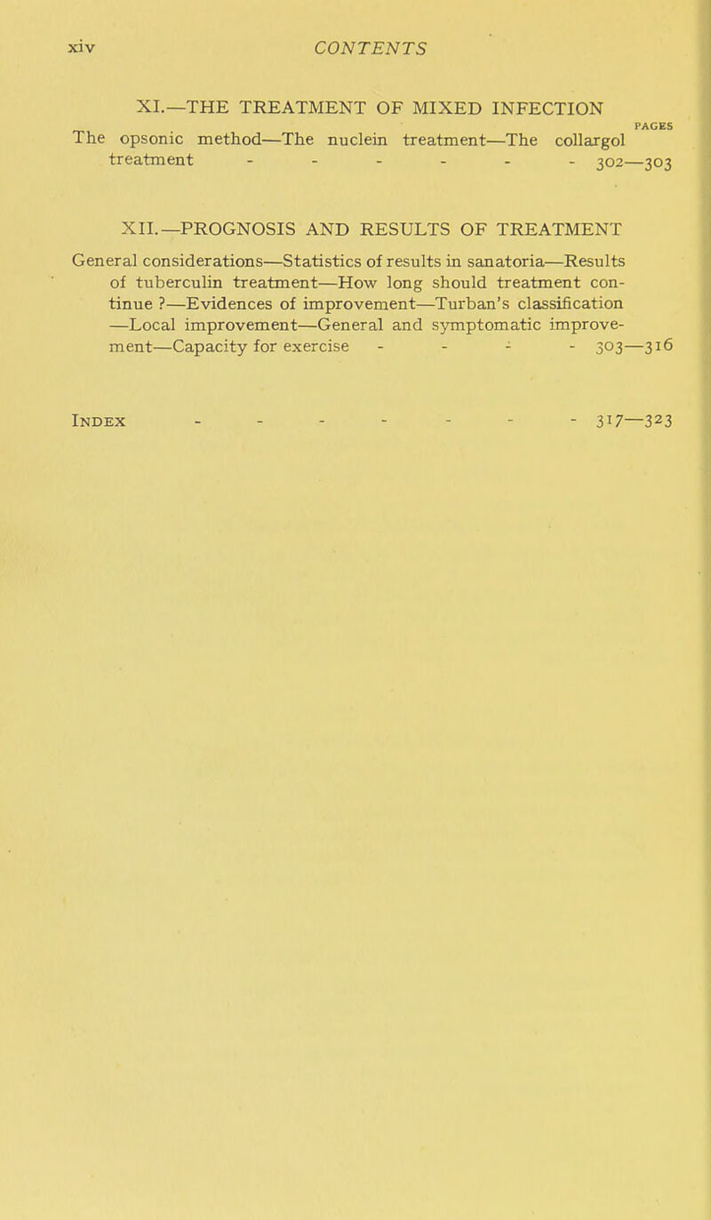 XI.—THE TREATMENT OF MIXED INFECTION PAGES The opsonic method—The nuclein treatment—The collargol treatment 302—303 XII.—PROGNOSIS AND RESULTS OF TREATMENT General considerations—Statistics of results in sanatoria—Results of tuberculin treatment—How long should treatment con- tinue ?—Evidences of improvement—Turban's classification —Local improvement—General and symptomatic improve- ment—Capacity for exercise - . - - 303—316 Index 317—323