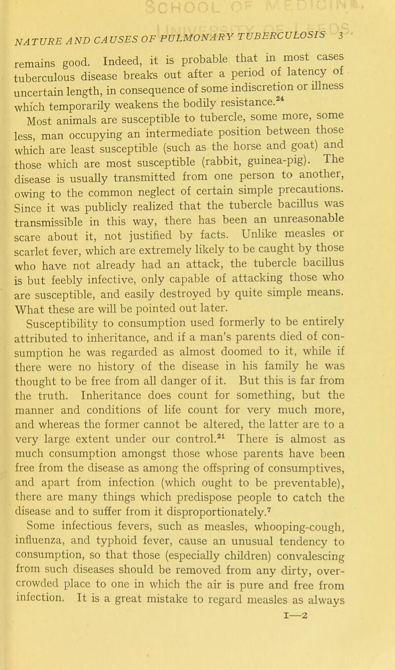 remains good. Indeed, it is probable that in most cases tuberculous disease breaks out after a period of latency of uncertain length, in consequence of some indiscretion or illness which temporarHy weakens the bodily resistance.^* Most animals are susceptible to tubercle, some more, some less, man occupying an intermediate position between those which are least susceptible (such as the horse and goat) and those which are most susceptible (rabbit, guinea-pig). The disease is usuaUy transmitted from one person to another, owing to the common neglect of certain simple precautions. Since it was publicly realized that the tubercle baciUus was transmissible in this way, there has been an unreasonable scare about it, not justified by facts. Unlike measles or scarlet fever, which are extremely likely to be caught by those who have not already had an attack, the tubercle bacillus is but feebly infective, only capable of attacking those who are susceptible, and easily destroyed by quite simple means. What these are will be pointed out later. SusceptibiHty to consumption used formerly to be entirely attributed to inheritance, and if a man's parents died of con- sumption he was regarded as almost doomed to it, while if there were no history of the disease in his family he was thought to be free from all danger of it. But this is far from the truth. Inheritance does count for something, but the manner and conditions of life count for very much more, and whereas the former cannot be altered, the latter are to a very large extent under our control.There is almost as much consumption amongst those whose parents have been free from the disease as among the offspring of consumptives, and apart from infection (which ought to be preventable), there are many things which predispose people to catch the disease and to suffer from it disproportionately.' Some infectious fevers, such as measles, whooping-cough, influenza, and typhoid fever, cause an unusual tendency to consumption, so that those (especially children) convalescing from such diseases should be removed from any dirty, over- crowded place to one in which the air is pure and free from infection. It is a great mistake to regard measles as always