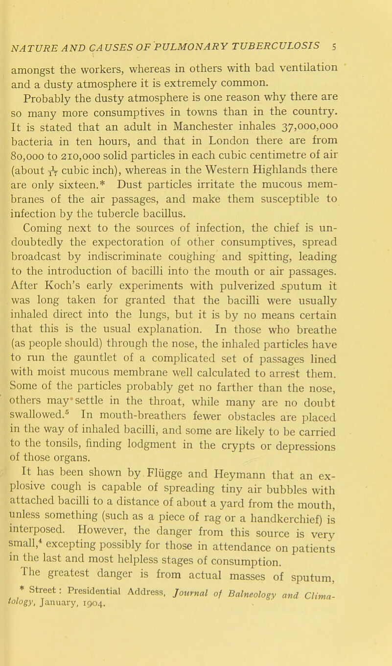 amongst the workers, whereas in others with bad ventilation and a dusty atmosphere it is extremely common. Probably the dusty atmosphere is one reason why there are so many more consumptives in towns than in the country. It is stated that an adult in Manchester inhales 37,000,000 bacteria in ten hours, and that in London there are from 80,000 to 210,000 solid particles in each cubic centimetre of air (about cubic inch), whereas in the Western Highlands there are only sixteen.* Dust particles irritate the mucous mem- branes of the air passages, and make them susceptible to infection by the tubercle bacillus. Coming next to the sources of infection, the chief is un- doubtedly the expectoration of other consumptives, spread broadcast by indiscriminate coughing and spitting, leading to the introduction of bacilli into the mouth or air passages. After Koch's early experiments with pulverized .sputum it was long taken for granted that the bacilli were usually inhaled direct into the lungs, but it is by no means certain that this is the usual explanation. In those who breathe (as people should) through the nose, the inhaled particles have to run the gauntlet of a complicated set of passages lined with moist mucous membrane well calculated to arrest them. Some of the particles probably get no farther than the nose, others may settle in the throat, while many are no doubt swallowed.5 In mouth-breathers fewer obstacles are placed in the way of inhaled bacilli, and some are likely to be carried to the tonsils, finding lodgment in the crypts or depressions of those organs. It has been shown by Fliigge and Heymann that an ex- plosive cough is capable of spreading tiny air bubbles with attached bacilli to a distance of about a yard from the mouth, unless something (such as a piece of rag or a handkerchief) is interposed. However, the danger from this source is very small, excepting possibly for those in attendance on patients in the last and most helpless stages of consumption. The greatest danger is from actual masses of sputum, * Street: Presidential Address, Journal of Balneology and Clima- lology, January, 1904.