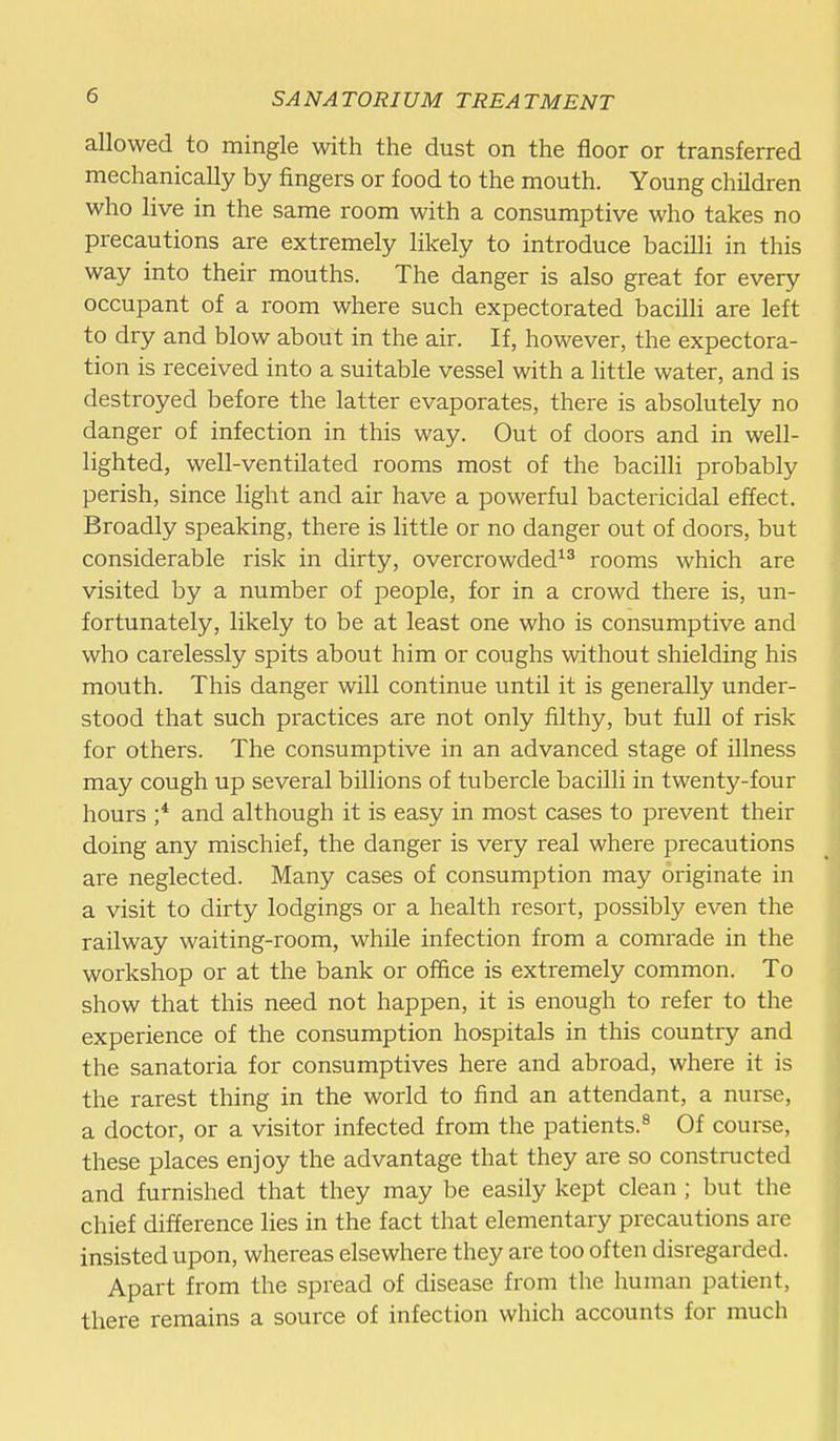 allowed to mingle with the dust on the floor or transferred mechanically by fingers or food to the mouth. Young children who live in the same room with a consumptive who takes no precautions are extremely likely to introduce bacilli in this way into their mouths. The danger is also great for every occupant of a room where such expectorated bacilli are left to dry and blow about in the air. If, however, the expectora- tion is received into a suitable vessel with a little water, and is destroyed before the latter evaporates, there is absolutely no danger of infection in this way. Out of doors and in well- lighted, well-ventilated rooms most of the bacilli probably perish, since light and air have a powerful bactericidal effect. Broadly speaking, there is little or no danger out of doors, but considerable risk in dirty, overcrowded^^ rooms which are visited by a number of people, for in a crowd there is, un- fortunately, likely to be at least one who is consumptive and who carelessly spits about him or coughs without shielding his mouth. This danger will continue until it is generally under- stood that such practices are not only filthy, but full of risk for others. The consumptive in an advanced stage of illness may cough up several billions of tubercle bacilli in twenty-four hours ;* and although it is easy in most cases to prevent their doing any mischief, the danger is very real where precautions are neglected. Many cases of consumption may originate in a visit to dirty lodgings or a health resort, possibly even the railway waiting-room, while infection from a comrade in the workshop or at the bank or office is extremely common. To show that this need not happen, it is enough to refer to the experience of the consumption hospitals in this country and the sanatoria for consumptives here and abroad, where it is the rarest thing in the world to find an attendant, a nurse, a doctor, or a visitor infected from the patients.^ Of course, these places enjoy the advantage that they are so constructed and furnished that they may be easily kept clean ; but the chief difference lies in the fact that elementary precautions are insisted upon, whereas elsewhere they are too often disregarded. Apart from the spread of disease from tlie human patient, there remains a source of infection which accounts for much