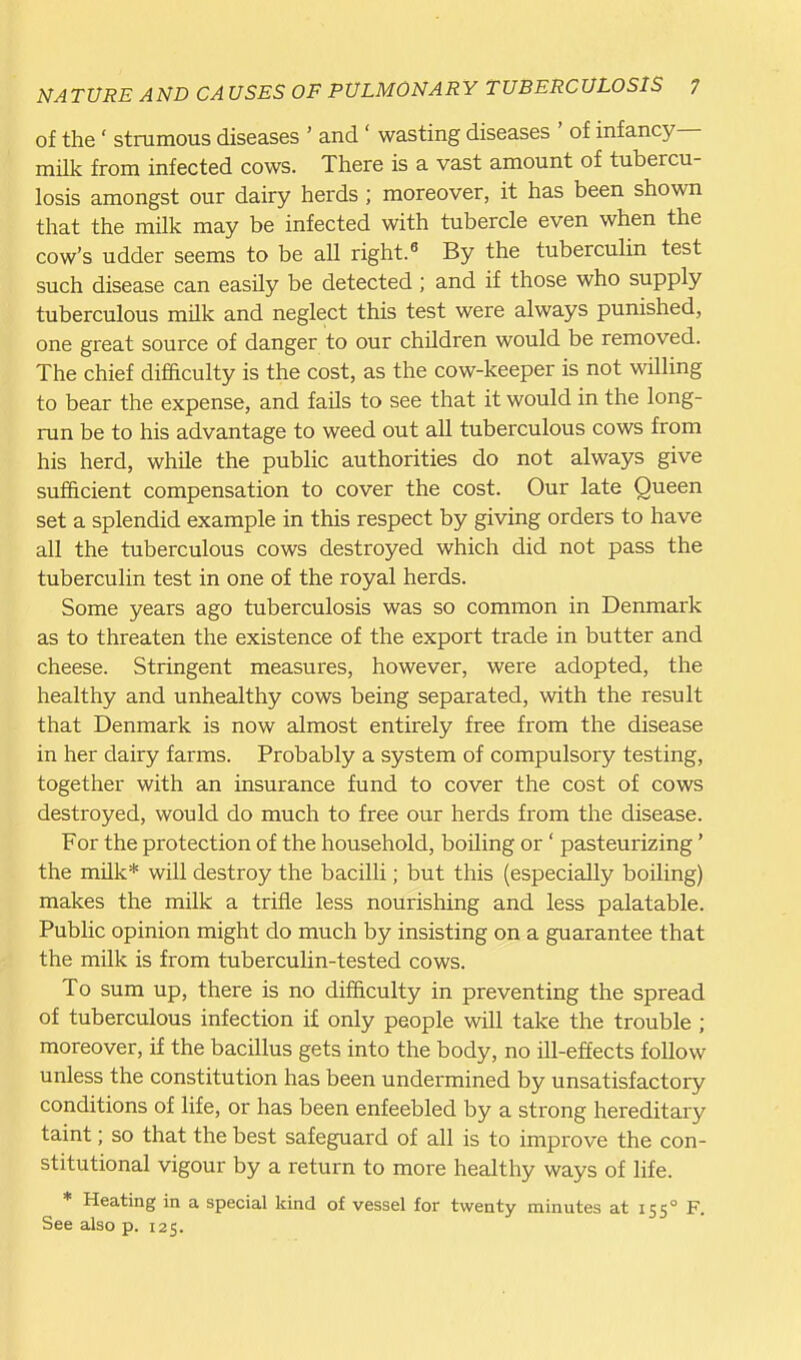 of the' strumous diseases ' and ' wasting diseases ' of infancy- milk from infected cows. There is a vast amount of tubercu- losis amongst our dairy herds ; moreover, it has been shown that the milk may be infected with tubercle even when the cow's udder seems to be all right. By the tuberculin test such disease can easily be detected; and if those who supply tuberculous milk and neglect this test were always punished, one great source of danger to our children would be removed. The chief difficulty is the cost, as the cow-keeper is not willing to bear the expense, and fails to see that it would in the long- run be to his advantage to weed out all tuberculous cows from his herd, while the public authorities do not always give sufficient compensation to cover the cost. Our late Queen set a splendid example in this respect by giving orders to have all the tuberculous cows destroyed which did not pass the tuberculin test in one of the royal herds. Some years ago tuberculosis was so common in Denmark as to threaten the existence of the export trade in butter and cheese. Stringent measures, however, were adopted, the healthy and unhealthy cows being separated, with the result that Denmark is now almost entirely free from the disease in her dairy farms. Probably a system of compulsory testing, together with an insurance fund to cover the cost of cows destroyed, would do much to free our herds from the disease. For the protection of the household, boiling or' pasteurizing' the mUk* will destroy the bacilli; but this (especially boiling) makes the milk a trifle less nourishing and less palatable. Public opinion might do much by insisting on a guarantee that the milk is from tuberculin-tested cows. To sum up, there is no difficulty in preventing the spread of tuberculous infection if only people will take the trouble ; moreover, if the bacillus gets into the body, no ill-effects follow unless the constitution has been undermined by unsatisfactory conditions of life, or has been enfeebled by a strong hereditary taint; so that the best safeguard of all is to improve the con- stitutional vigour by a return to more healthy ways of life. * Heating in a special kind of vessel for twenty minutes at 155° F. See also p. 125.