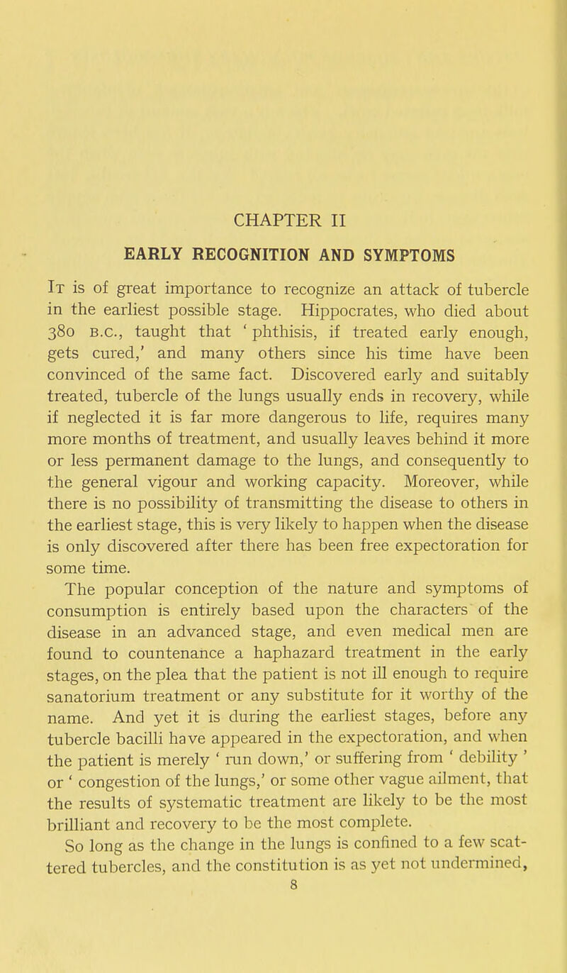 EARLY RECOGNITION AND SYMPTOMS It is of great importance to recognize an attack of tubercle in the earliest possible stage. Hippocrates, who died about 380 B.C., taught that ' phthisis, if treated early enough, gets cured,' and many others since his time have been convinced of the same fact. Discovered early and suitably treated, tubercle of the lungs usually ends in recovery, while if neglected it is far more dangerous to life, requires many more months of treatment, and usually leaves behind it more or less permanent damage to the lungs, and consequently to the general vigour and working capacity. Moreover, while there is no possibility of transmitting the disease to others in the earliest stage, this is very likely to happen when the disease is only discovered after there has been free expectoration for some time. The popular conception of the nature and symptoms of consumption is entirely based upon the characters of the disease in an advanced stage, and even medical men are found to countenance a haphazard treatment in the early stages, on the plea that the patient is not ill enough to require sanatorium treatment or any substitute for it worthy of the name. And yet it is during the earliest stages, before any tubercle bacilli have appeared in the expectoration, and when the patient is merely ' run down,' or suffering from ' debility ' or ' congestion of the lungs,' or some other vague ailment, that the results of systematic treatment are likely to be the most brilliant and recovery to be the most complete. So long as the change in the lungs is confined to a few scat- tered tubercles, and the constitution is as yet not undermined,