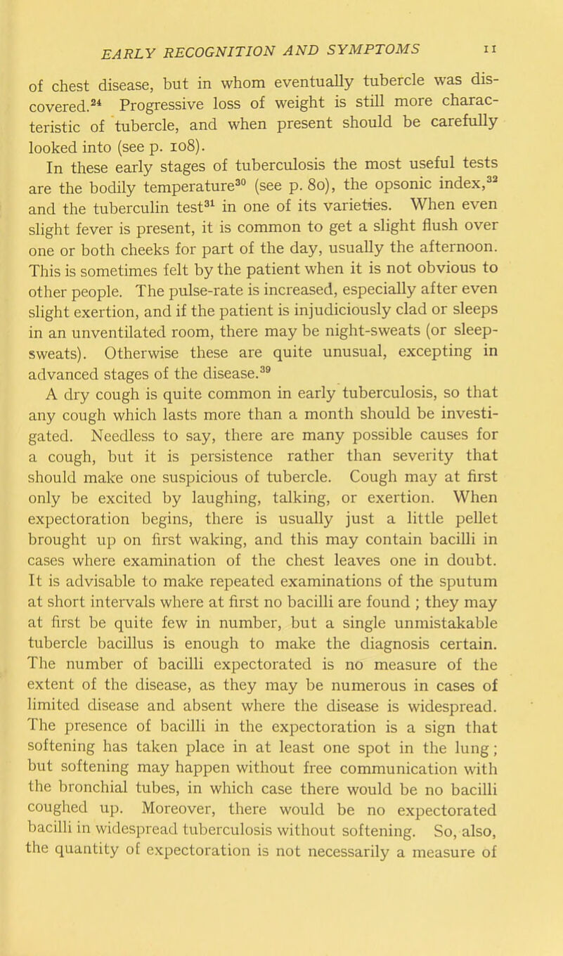 of chest disease, but in whom eventually tubercle was dis- covered. 2* Progressive loss of weight is still more charac- teristic of tubercle, and when present should be carefully looked into (see p. 108). In these early stages of tuberculosis the most useful tests are the bodily temperature^ (see p. 80), the opsonic index,^^ and the tuberculin test^^ in one of its varieties. When even slight fever is present, it is common to get a slight flush over one or both cheeks for part of the day, usually the afternoon. This is sometimes felt by the patient when it is not obvious to other people. The pulse-rate is increased, especially after even slight exertion, and if the patient is injudiciously clad or sleeps in an unventilated room, there may be night-sweats (or sleep- sweats). Otherwise these are quite unusual, excepting in advanced stages of the disease.^^ A dry cough is quite common in early tuberculosis, so that any cough which lasts more than a month should be investi- gated. Needless to say, there are many possible causes for a cough, but it is persistence rather than severity that should make one suspicious of tubercle. Cough may at first only be excited by laughing, talking, or exertion. When expectoration begins, there is usually just a little pellet brought up on first waking, and this may contain bacilli in cases where examination of the chest leaves one in doubt. It is advisable to make repeated examinations of the sputum at short intervals where at first no bacilli are found ; they may at first be quite few in number, but a single unmistakable tubercle bacillus is enough to make the diagnosis certain. The number of bacilli expectorated is no measure of the extent of the disease, as they may be numerous in cases of limited disease and absent where the disease is widespx'ead. The presence of bacilli in the expectoration is a sign that softening has taken place in at least one spot in the lung; but softening may happen without free communication with the bronchial tubes, in which case there would be no bacilli coughed up. Moreover, there would be no expectorated bacilli in widespread tuberculosis without softening. So, also, the quantity oE expectoration is not necessarily a measure of