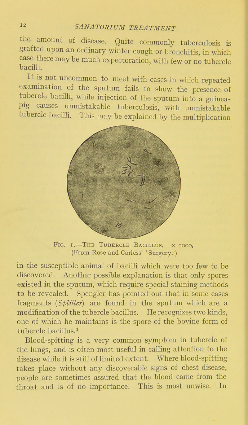 tlie amount of disease. Quite commonly tuberculosis is grafted upon an ordinary winter cough or bronchitis, in which case there may be much expectoration, with few or no tubercle bacilli. It IS not uncommon to meet with cases in which repeated examination of the sputum fails to show the presence of tubercle bacilli, while injection of the sputum into a guinea- pig causes unmistakable tuberculosis, with unmistakable tubercle bacilli. This may be explained by the multiplication in the susceptible animal of bacilli which were too few to be discovered. Another possible explanation is that only spores existed in the sputum, which require special staining methods to be revealed. Spengler has pointed out that in some cases fragments {Splitter) are found in the sputum which are a modification of the tubercle bacillus. He recognizes two kinds, one of which he maintains is the spore of the bovine form of tubercle bacillus.^ Blood-spitting is a very common symptom in tubercle of the lungs, and is often most useful in calling attention to the disease while it is still of limited extent. Where blood-spitting takes place without any discoverable signs of chest disease, people are sometimes assured that the blood came from the throat and is of no importance. This is most unwise. In Fig. I.—The Tubercle Bacillus, x iooo, (From Rose and Carless' 'Surgery.')