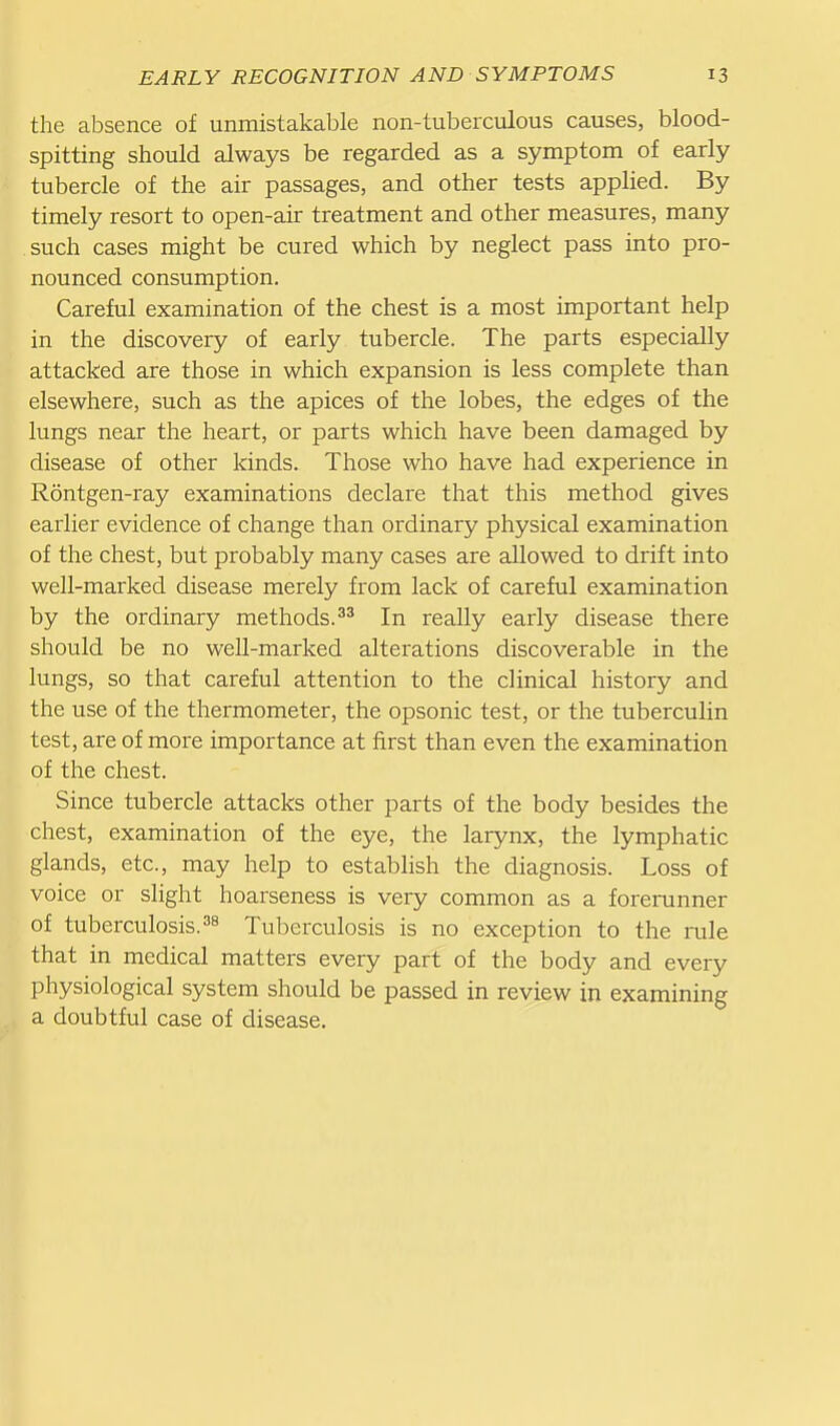 the absence of unmistakable non-tuberculous causes, blood- spitting should always be regarded as a symptom of early tubercle of the air passages, and other tests applied. By timely resort to open-air treatment and other measures, many such cases might be cured which by neglect pass into pro- nounced consumption. Careful examination of the chest is a most important help in the discovery of early tubercle. The parts especially attacked are those in which expansion is less complete than elsewhere, such as the apices of the lobes, the edges of the lungs near the heart, or parts which have been damaged by disease of other kinds. Those who have had experience in Rontgen-ray examinations declare that this method gives earlier evidence of change than ordinary physical examination of the chest, but probably many cases are allowed to drift into well-marked disease merely from lack of careful examination by the ordinary methods.In really early disease there should be no well-marked alterations discoverable in the lungs, so that careful attention to the clinical history and the use of the thermometer, the opsonic test, or the tuberculin test, are of more importance at first than even the examination of the chest. Since tubercle attacks other parts of the body besides the chest, examination of the eye, the larynx, the lymphatic glands, etc., may help to establish the diagnosis. Loss of voice or slight hoarseness is very common as a forerunner of tuberculosis.38 Tuberculosis is no exception to the rule that in medical matters every part of the body and every physiological system should be passed in review in examining a doubtful case of disease.