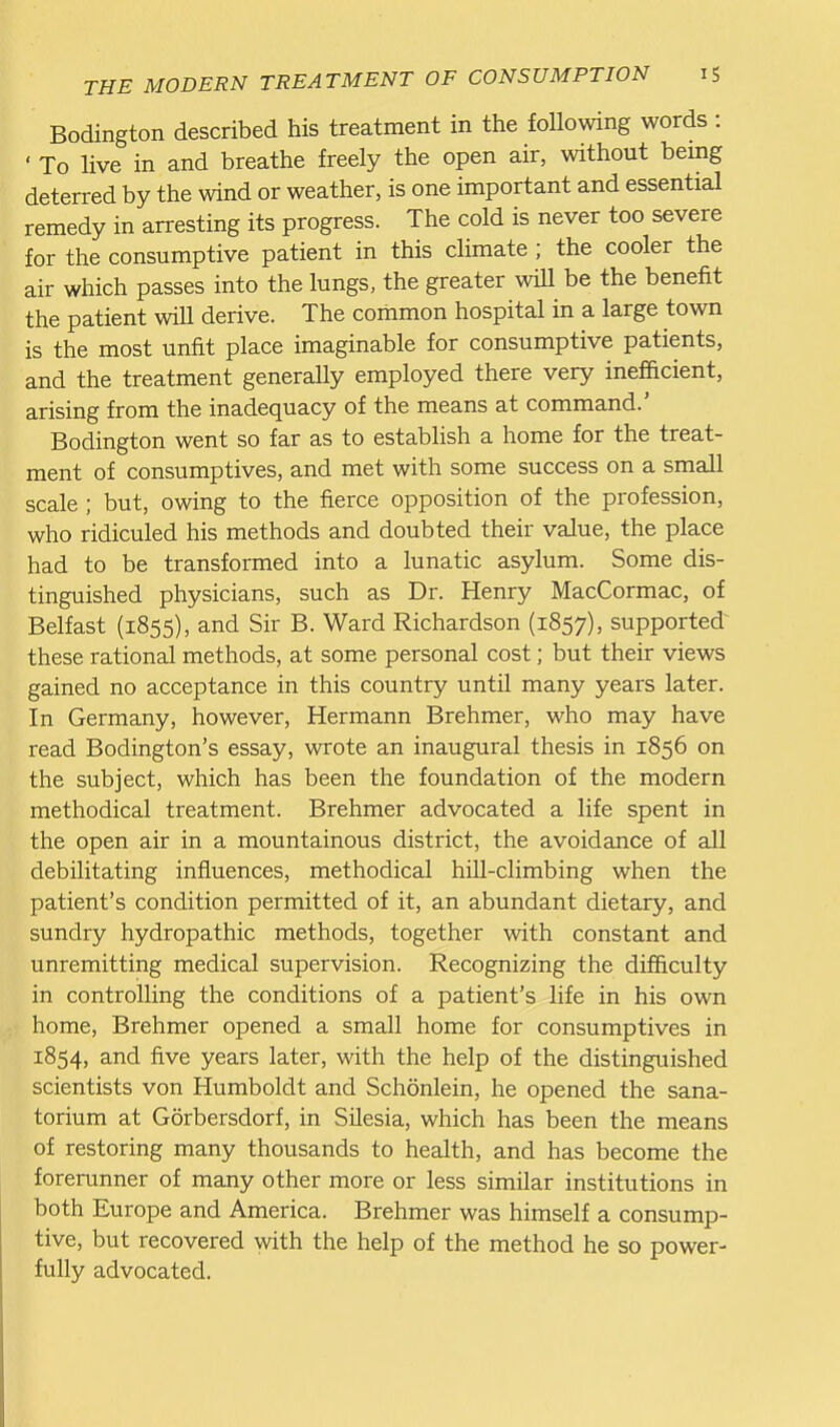 Bodington described his treatment in the following words : ' To live in and breathe freely the open air, without being deterred by the wind or weather, is one important and essential remedy in arresting its progress. The cold is never too severe for the consumptive patient in this climate ; the cooler the air which passes into the lungs, the greater will be the benefit the patient will derive. The common hospital in a large town is the most unfit place imaginable for consumptive patients, and the treatment generally employed there very inefficient, arising from the inadequacy of the means at command.' Bodington went so far as to establish a home for the treat- ment of consumptives, and met with some success on a small scale ; but, owing to the fierce opposition of the profession, who ridiculed his methods and doubted their value, the place had to be transformed into a lunatic asylum. Some dis- tinguished physicians, such as Dr. Henry MacCormac, of Belfast (1855), and Sir B. Ward Richardson (1857), supported^ these rational methods, at some personal cost; but their views gained no acceptance in this country until many years later. In Germany, however, Hermann Brehmer, who may have read Bodington's essay, wrote an inaugural thesis in 1856 on the subject, which has been the foundation of the modern methodical treatment. Brehmer advocated a life spent in the open air in a mountainous district, the avoidance of all debilitating influences, methodical hUl-climbing when the patient's condition permitted of it, an abundant dietary, and sundry hydropathic methods, together with constant and unremitting medical supervision. Recognizing the difficulty in controlling the conditions of a patient's life in his own home, Brehmer opened a small home for consumptives in 1854, and five years later, with the help of the distinguished scientists von Humboldt and Schonlein, he opened the sana- torium at Gorbersdorf, in Silesia, which has been the means of restoring many thousands to health, and has become the forerunner of many other more or less similar institutions in both Europe and America. Brehmer was himself a consump- tive, but recovered with the help of the method he so power- fully advocated.