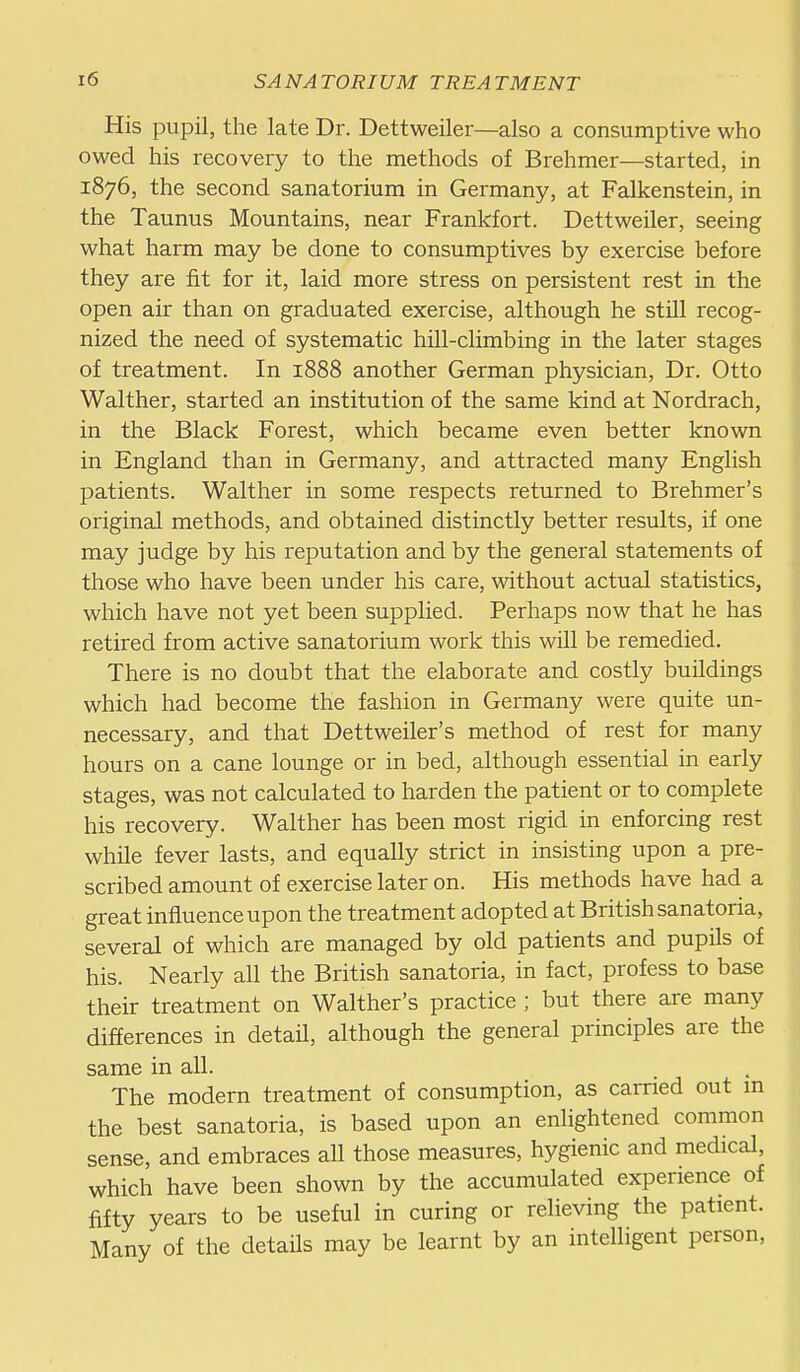 His pupil, the late Dr. Dettweiler—also a consumptive who owed his recovery to the methods of Brehmer—started, in 1876, the second sanatorium in Germany, at Falkenstein, in the Taunus Mountains, near Frankfort. Dettweiler, seeing what harm may be done to consumptives by exercise before they are fit for it, laid more stress on persistent rest in the open air than on graduated exercise, although he still recog- nized the need of systematic hill-climbing in the later stages of treatment. In 1888 another German physician, Dr. Otto Walther, started an institution of the same kind at Nordrach, in the Black Forest, which became even better known in England than in Germany, and attracted many English patients. Walther in some respects returned to Brehmer's original methods, and obtained distinctly better results, if one may judge by his reputation and by the general statements of those who have been under his care, without actual statistics, which have not yet been supplied. Perhaps now that he has retired from active sanatorium work this will be remedied. There is no doubt that the elaborate and costly buildings which had become the fashion in Germany were quite un- necessary, and that Dettweiler's method of rest for many hours on a cane lounge or in bed, although essential in early stages, was not calculated to harden the patient or to complete his recovery. Walther has been most rigid in enforcing rest while fever lasts, and equally strict in insisting upon a pre- scribed amount of exercise later on. His methods have had a great influence upon the treatment adopted at British sanatoria, several of which are managed by old patients and pupils of his. Nearly all the British sanatoria, in fact, profess to base their treatment on Walther's practice ; but there are many differences in detail, although the general principles are the same in all. _ , The modern treatment of consumption, as carried out m the best sanatoria, is based upon an enlightened common sense, and embraces all those measures, hygienic and medical, which have been shown by the accumulated experience of fifty years to be useful in curing or relieving the patient. Many of the detaHs may be learnt by an intelligent person.