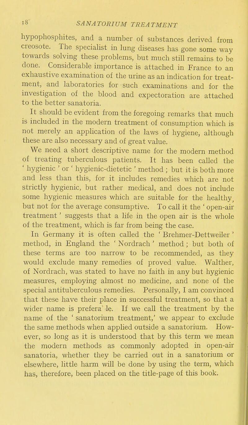 hypophosphites, and a number of substances derived from creosote. The specialist in lung diseases has gone some way towards solving these problems, but much still remains to be done. Considerable importance is attached in France to an exhaustive examination of the urine as an indication for treat- ment, and laboratories for such examinations and for the investigation of the blood and expectoration are attached to the better sanatoria. It should be evident from the foregoing remarks that much is included in the modern treatment of consumption which is not merely an application of the laws of hygiene, although these are also necessary and of great value. We need a short descriptive name for the modern method of treating tuberculous patients. It has been called the ' hygienic ' or ' hygienic-dietetic ' method ; but it is both more and less than this, for it includes remedies which are not strictly hygienic, but rather medical, and does not include some hygienic measures which are suitable for the healthy^ but not for the average consumptive. To call it the ' open-air treatment ' suggests that a life in the open air is the whole of the treatment, which is far from being the case. In Germany it is often called the ' Brehmer-Dettweiler ' method, in England the ' Nordrach ' method ; but both of these terms are too narrow to be recommended, as they would exclude many remedies of proved value. Walther, of Nordrach, was stated to have no faith in any but hygienic measures, employing almost no medicine, and none of the special antituberculous remedies. Personally, I am convinced that these have their place in successful treatment, so that a wider name is preferab le. If we call the treatment by the name of the ' sanatorium treatment,' we appear to exclude the same methods when applied outside a sanatorium. How- ever, so long as it is understood that by this term we mean the modern methods as commonly adopted in open-air sanatoria, whether they be carried out in a sanatorium or elsewhere, little harm will be done by using the term, which has, therefore, been placed on the title-page of this book.