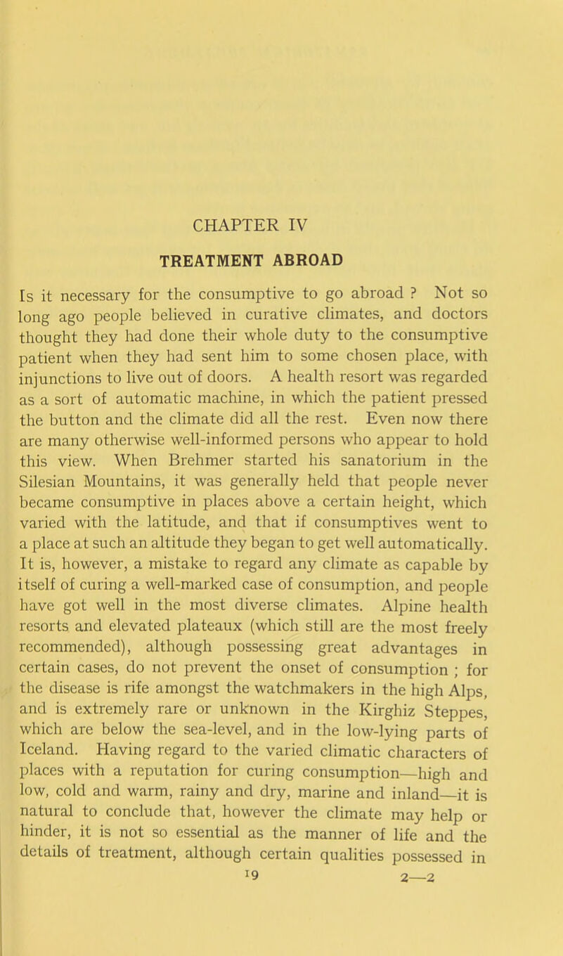 TREATMENT ABROAD Is it necessary for the consumptive to go abroad ? Not so long ago people believed in curative climates, and doctors thought they had done their whole duty to the consumptive patient when they had sent him to some chosen place, with injunctions to live out of doors. A health resort was regarded as a sort of automatic machine, in which the patient pressed the button and the climate did all the rest. Even now there are many otherwise well-informed persons who appear to hold this view. When Brehmer started his sanatorium in the Silesian Mountains, it was generally held that people never became consumptive in places above a certain height, which varied with the latitude, and that if consumptives went to a place at such an altitude they began to get well automatically. It is, however, a mistake to regard any climate as capable by itself of curing a well-marked case of consumption, and people have got well in the most diverse climates. Alpine health resorts and elevated plateaux (which still are the most freely recommended), although possessing great advantages in certain cases, do not prevent the onset of consumption ; for the disease is rife amongst the watchmakers in the high Alps, and is extremely rare or unknown in the Kirghiz Steppes, which are below the sea-level, and in the low-lying parts of Iceland. Having regard to the varied climatic characters of places with a reputation for curing consumption—high and low, cold and warm, rainy and dry, marine and inland it is natural to conclude that, however the climate may help or hinder, it is not so essential as the manner of life and the details of treatment, although certain qualities possessed in