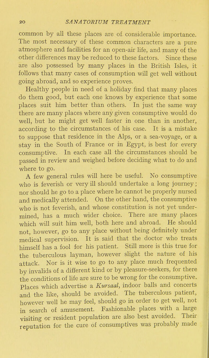 common by all these places are of. considerable importance. The most necessary of these common characters are a pure atmosphere and facilities for an open-air life, and many of the other differences may be reduced to these factors. Since these are also possessed by many places in the British Isles, it follows that many cases of consumption will get well without going abroad, and so experience proves. Healthy people in need of a holiday find that many places do them good, but each one knows by experience that some places suit him better than others. In just the same way there are many places where any given consumptive would do well, but he might get well faster in one than in another, according to the circumstances of his case. It is a mistake to suppose that residence in the Alps, or a sea-voyage, or a stay in the South of France or in Egypt, is best for every consumptive. In each case all the circumstances should be passed in review and weighed before deciding what to do and where to go. A few general rules will here be useful. No consumptive who is feverish or very ill should undertake a long journey; nor should he go to a place where he cannot be properly nursed and medically attended. On the other hand, the consumptive who is not feverish, and whose constitution is not yet under- mined, has a much wider choice. There are many places which will suit him well, both here and abroad. He should not, however, go to any place without being definitely under medical supervision. It is said that the doctor who treats himself has a fool for his patient. Still more is this true for the tuberculous layman, however slight the nature of his attack. Nor is it wise to go to any place much frequented by invalids of a different kind or by pleasure-seekers, for there the conditions of life are sure to be wrong for the consumptive. Places which advertise a Kursaal, indoor balls and concerts and the like, should be avoided. The tuberculous patient, however well he may feel, should go in order to get well, not in search of amusement. Fashionable places with a large visiting or resident population are also best avoided. Their reputation for the cure of consumptives was probably made