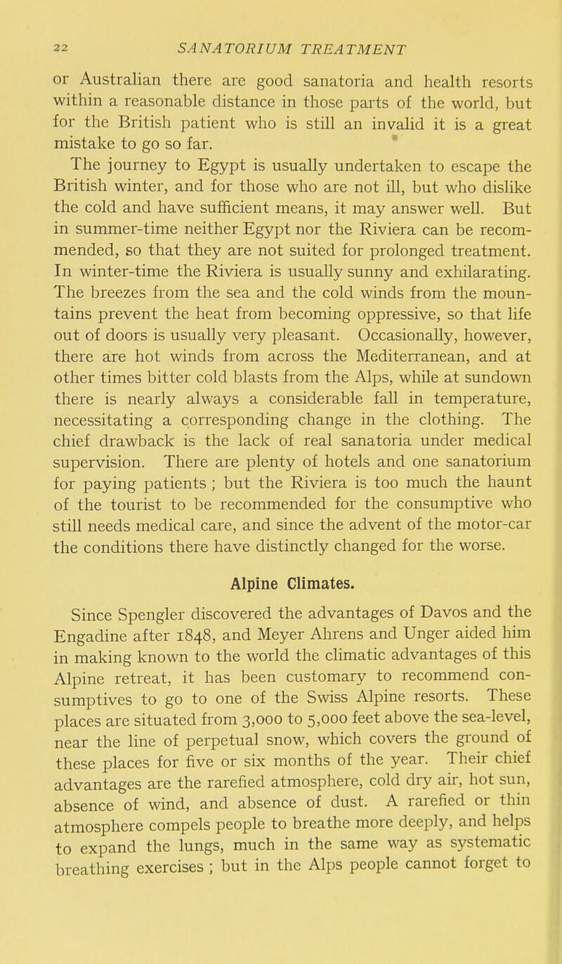 or Australian there are good sanatoria and health resorts within a reasonable distance in those parts of the world, but for the British patient who is still an invalid it is a great mistake to go so far.  The journey to Egypt is usually undertaken to escape the British winter, and for those who are not ill, but who dislike the cold and have sufficient means, it may answer well. But in summer-time neither Egypt nor the Riviera can be recom- mended, so that they are not suited for prolonged treatment. In winter-time the Riviera is usually sunny and exhilarating. The breezes from the sea and the cold winds from the moun- tains prevent the heat from becoming oppressive, so that life out of doors is usually very pleasant. Occasionally, however, there are hot winds from across the Mediterranean, and at other times bitter cold blasts from the Alps, while at sundown there is nearly always a considerable fall in temperature, necessitating a corresponding change in the clothing. The chief drawback is the lack of real sanatoria under medical supervision. There are plenty of hotels and one sanatorium for paying patients ; but the Riviera is too much the haunt of the tourist to be recommended for the consumptive who still needs medical care, and since the advent of the motor-car the conditions there have distinctly changed for the worse. Alpine Climates. Since Spengler discovered the advantages of Davos and the Engadine after 1848, and Meyer Ahrens and Unger aided him in making known to the world the climatic advantages of this Alpine retreat, it has been customary to recommend con- sumptives to go to one of the Swiss Alpine resorts. These places are situated from 3,000 to 5,000 feet above the sea-level, near the line of perpetual snow, which covers the gi'ound of these places for five or six months of the year. Their chief advantages are the rarefied atmosphere, cold dry air, hot sun, absence of wind, and absence of dust. A rarefied or thin atmosphere compels people to breathe more deeply, and helps to expand the lungs, much in the same way as systematic breathing exercises ; but in the Alps people cannot forget to