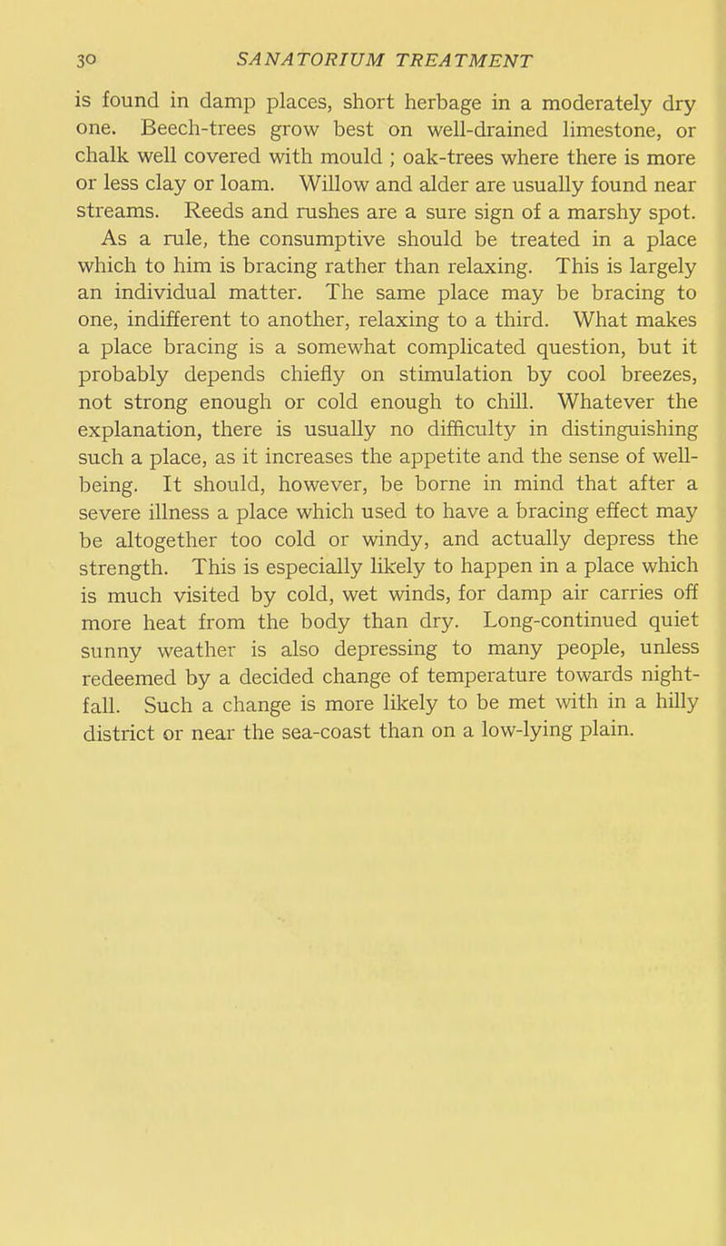 is found in damp places, short herbage in a moderately dry one. Beech-trees grow best on well-drained limestone, or chalk well covered with mould ; oak-trees where there is more or less clay or loam. Willow and alder are usually found near streams. Reeds and rushes are a sure sign of a marshy spot. As a rule, the consumptive should be treated in a place which to him is bracing rather than relaxing. This is largely an individual matter. The same place may be bracing to one, indifferent to another, relaxing to a third. What makes a place bracing is a somewhat complicated question, but it probably depends chiefly on stimulation by cool breezes, not strong enough or cold enough to chill. Whatever the explanation, there is usually no difficulty in distinguishing such a place, as it increases the appetite and the sense of well- being. It should, however, be borne in mind that after a severe illness a place which used to have a bracing effect may be altogether too cold or windy, and actually depress the strength. This is especially likely to happen in a place which is much visited by cold, wet winds, for damp air carries off more heat from the body than dry. Long-continued quiet sunny weather is also depressing to many people, unless redeemed by a decided change of temperature towards night- fall. Such a change is more likely to be met with in a hilly district or near the sea-coast than on a low-lying plain.