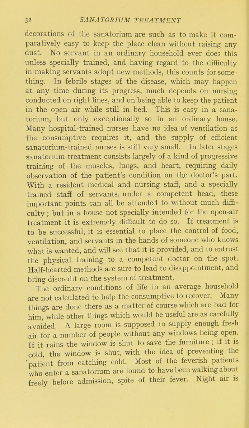 decorations of the sanatorium are such as to make it com- paratively easy to keep the place clean without raising any dust. No servant in an ordinary household ever does this unless specially trained, and having regard to the difficulty in making servants adopt new methods, this counts for some- thing. In febrile stages of the disease, which may happen at any time during its progress, much depends on nursing conducted on right lines, and on being able to keep the patient in the open air while still in bed. This is easy in a sana- torium, but only exceptionally so in an ordinary house. Many hospital-trained nurses have no idea of ventilation as the consumptive requires it, and the supply of efficient sanatorium-trained nurses is still very small. In later stages sanatorium treatment consists largely of a kind of progressive training of the muscles, lungs, and heart, requiring daily observation of the patient's condition on the doctor's part. With a resident medical and nursing staff, and a specially trained staff of servants, under a competent head, these important points can all be attended to without much diffi- culty ; but in a house not specially intended for the open-air treatment it is extremely difficult to do so. If treatment is to be successful, it is essential to place the control of food, ventilation, and servants in the hands of someone who knows what is wanted, and will see that it is provided, and to entrust the physical training to a competent doctor on the spot. Half-hearted methods are sure to lead to disappointment, and bring discredit on the system of treatment. The ordinary conditions of hfe in an average household are not calculated to help the consumptive to recover. Many things are done there as a matter of course which are bad for him, while other things which would be useful are as carefully avoided. A large room is supposed to supply enough fresh air for a number of people without any windows being open. If it rains the window is shut to save the furniture ; if it is cold, the window is shut, with the idea of preventing the •patient from catching cold. Most of the feverish patients who enter a sanatorium are found to have been walking about freely before admission, spite of their fever. Night air is