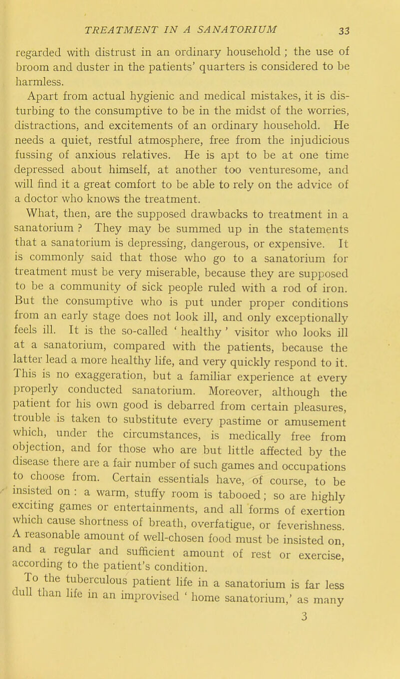 regarded with distrust in an ordinary household ; the use of broom and duster in the patients' quarters is considered to be harmless. Apart from actual hygienic and medical mistakes, it is dis- turbing to the consumptive to be in the midst of the worries, distractions, and excitements of an ordinary household. He needs a quiet, restful atmosphere, free from the injudicious fussing of anxious relatives. He is apt to be at one time depressed about himself, at another too venturesome, and will find it a great comfort to be able to rely on the advice of a doctor who knows the treatment. What, then, are the supposed drawbacks to treatment in a sanatorium ? They may be summed up in the statements that a sanatorium is depressing, dangerous, or expensive. It is commonly said that those who go to a sanatorium for treatment must be very miserable, because they are supposed to be a community of sick people ruled with a rod of iron. But the consumptive who is put under proper conditions from an early stage does not look ill, and only exceptionally feels ill. It is the so-called ' healthy ' visitor who looks ill at a sanatorium, compared with the patients, because the latter lead a more healthy life, and very quickly respond to it. This is no exaggeration, but a familiar experience at every properly conducted sanatorium. Moreover, although the patient for his own good is debarred from certain pleasures, trouble is taken to substitute every pastime or amusement which, under the circumstances, is medically free from objection, and for those who are but little affected by the disease there are a fair number of such games and occupations to choose from. Certain essentials have, of course, to be msisted on : a warm, stuffy room is tabooed; so are highly excitmg games or entertainments, and all forms of exertion which cause shortness of breath, overfatigue, or feverishness. A reasonable amount of well-chosen food must be insisted on, and a regular and sufhcient amount of rest or exercise' according to the patient's condition. To the tuberculous patient life in a sanatorium is far less dull than life m an improvised ' home sanatorium,' as many 3