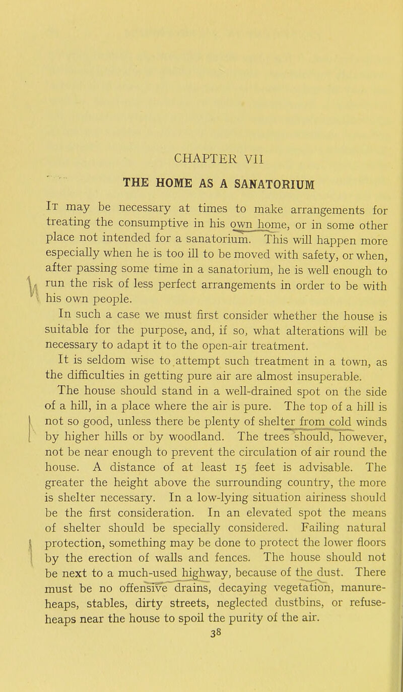 THE HOME AS A SANATORIUM It may be necessary at times to make arrangements for treating the consumptive in his own home, or in some other place not intended for a sanatoriuin. This will happen more especially when he is too ill to be moved with safety, or when, after passing some time in a sanatorium, he is well enough to run the risk of less perfect arrangements in order to be with his own people. In such a case we must first consider whether the house is suitable for the purpose, and, if so, what alterations will be necessary to adapt it to the open-air treatment. It is seldom wise to.attempt such treatment in a town, as the difficulties in getting pure air are almost insuperable. The house should stand in a well-drained spot on the side of a hill, in a place where the air is pure. The top of a hill is not so good, unless there be plenty of shelter from cold winds by higher hiUs or by woodland. The trees should, however, not be near enough to prevent the circulation of air round the house. A distance of at least 15 feet is advisable. The greater the height above the surrounding country, the more is shelter necessary. In a low-lying situation aii'iness should be the first consideration. In an elevated spot the means of shelter should be specially considered. Failing natural protection, something may be done to protect the lower floors by the erection of walls and fences. The house should not be next to a much-used highway, because of the dust. There must be no offensive drains, decaying vegetation, manure- heaps, stables, dirty streets, neglected dustbins, or refuse- heaps near the house to spoil the purity of the air.